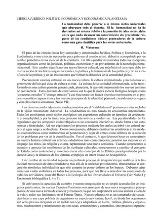CIENCIA JURÍDICO-POLÍTICO-ECONÓMICA Y ECODINÁMICA PLANETARIA
                                    La humanidad debe ponerse a sí misma metas universales
                                    que abarquen todo el planeta. Si la humanidad no ha de
                                    destruirse así misma debido a la posesión de tales metas, debe
                                    antes que nada alcanzar un conocimiento sin precedente res-
                                    pecto de las condiciones básicos generadoras de la cultura
                                    como una guía científica para las metas universales.
                                                    H. Maturana
     El paso de las ciencias hasta hoy conocidas y denominadas Jurídica, Política y Económica, a la
Ecodinámica como ciencias necesarias para gobernar el mundo actual, deberá ir acompañado por un
cambio planetario en las ciencias de la conducta. En ellas quedan involucradas todas las disciplinas
organizacionales como las jurídicas, políticas, económicas y las provenientes de la tecnología comu-
nicacional. Este cambio significará una nueva historia cultural, que redefinirá el curso que debe to-
mar la acción de los líderes organizacionales, la política y la formación de los políticos y de los cien-
tíficos de la política, y de las instituciones que forman la dinámica de la comunidad global.
     Precisamente estamos entrando en una nueva cultura, la cultura informatizada, y necesitamos ur-
gentemente definir qué clase de cultura es ésta. La cultura de la sociedad informatizada, se ha trans-
formado en una cultura popular generalizada, planetaria, la que está imponiendo los nuevos patrones
de convivencia. Estos patrones de convivencia son lo que la nueva ciencia biológica designa como
“atractores extraños” (“strange attractor”) que funcionan con fuerza totémica reorientadora en el pro-
ceso semiótico cognoscitivo y los nuevos principios de la identidad personal, creando nuevos signos
y con ellos nuevos consensos (Nodo VII).
     Las ciencias conductales tradicionales provistas por el “establishment” permanecen aún ancladas
en la visión mecanicista industrial. La Ecodinámica no está basada en ecosistemas mecanicistas.
Todos los ecosistemas como nichos ecológicos son expresiones culturales en términos de crecimien-
to y complejidad, y por lo tanto, son procesos interactivos y evolutivos. Las peculiaridades de los
organismos que los componen están reflejadas en sus conductas interactivas, dando forma a sus auto-
nomías e identidades. Así nos explicamos los procesos mediante los cuales un árbol o un animal cre-
ce y el agua surge y se desplaza. Como consecuencia, debemos cambiar las estadísticas y los mode-
los econométricos como instrumentos de ponderación y dejar de vernos como árbitros en la solución
de los problemas por vía de la cuantificación. Por el contrario, lo que debemos hacer es sumergirnos
en nuestra historia cultural sin criterios estadísticos sino como procesos; penetrar sus meollos en el
lenguaje, los mitos, las religión y el arte, replanteando una nueva semiótica. Cuando comencemos a
entender y apreciar las membranas de las ecologías culturales, empezaremos a cambiar el concepto
de Estado como contenedor y movernos hacia otro concepto de la Política paradigmatizado por la
ciencia Gaia y la dinámica de los sistemas complejos en tercer estado de desequilibrio.
    Este cambio de mentalidad requiere un profundo proceso de imaginación que sustituya a la tra-
dicional recolección de datos; trasladarse más allá de la sociedad postindustrial, abandonando la con-
cepción atomística individualista que sólo compite en poner dólares en los bancos. Debemos girar
hacia una visión simbiótica en todos los procesos, para que nos lleve a descubrir las conexiones de
todas las actividades; pasar del Banco a la Ecología, de las Universidades al Universo (Ver Nodo 4 y
Taxonomía bibliográfica 1, 4 y 5).
     Si cultivamos la capacidad de asombro y nuestra imaginación no es simple acumulación de imá-
genes paralizantes, las nuevas Ciencias Planetarias nos proveerán de una nueva imaginería y percep-
ciones, de una nueva forma de conocer y reconocer, la que nos sorprenderá con una distinta visión de
la vida y todos sus fenómenos en el Planeta Tierra. Nuestro planeta no es un contenedor de sustan-
cias duras y una capa poblada de organismos en espacio newtoniano hostil, en donde los organismos
son seres pasivos encajados en un molde con leyes adaptativas de hierro. Ambos, planeta y organis-
mos, macrocosmos y microcosmos no son cosas, contenedores y contenidos, sino procesos organiza-
 