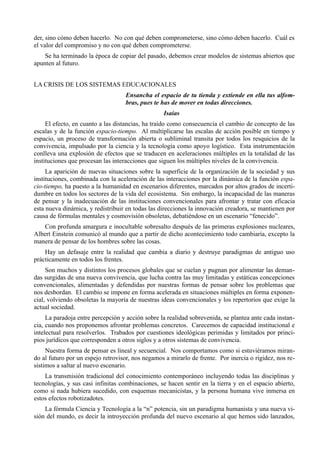 der, sino cómo deben hacerlo. No con qué deben comprometerse, sino cómo deben hacerlo. Cuál es
el valor del compromiso y no con qué deben comprometerse.
    Se ha terminado la época de copiar del pasado, debemos crear modelos de sistemas abiertos que
apunten al futuro.


LA CRISIS DE LOS SISTEMAS EDUCACIONALES
                                   Ensancha el espacio de tu tienda y extiende en ella tus alfom-
                                   bras, pues te has de mover en todas direcciones.
                                                  Isaías
     El efecto, en cuanto a las distancias, ha traído como consecuencia el cambio de concepto de las
escalas y de la función espacio-tiempo. Al multiplicarse las escalas de acción posible en tiempo y
espacio, un proceso de transformación abierta o subliminal transita por todos los resquicios de la
convivencia, impulsado por la ciencia y la tecnología como apoyo logístico. Esta instrumentación
conlleva una explosión de efectos que se traducen en aceleraciones múltiples en la totalidad de las
instituciones que procesan las interacciones que siguen los múltiples niveles de la convivencia.
     La aparición de nuevas situaciones sobre la superficie de la organización de la sociedad y sus
instituciones, combinada con la aceleración de las interacciones por la dinámica de la función espa-
cio-tiempo, ha puesto a la humanidad en escenarios diferentes, marcados por altos grados de incerti-
dumbre en todos los sectores de la vida del ecosistema. Sin embargo, la incapacidad de las maneras
de pensar y la inadecuación de las instituciones convencionales para afrontar y tratar con eficacia
esta nueva dinámica, y redistribuir en todas las direcciones la innovación creadora, se mantienen por
causa de fórmulas mentales y cosmovisión obsoletas, debatiéndose en un escenario “fenecido”.
    Con profunda amargura e inocultable sobresalto después de las primeras explosiones nucleares,
Albert Einstein comunicó al mundo que a partir de dicho acontecimiento todo cambiaría, excepto la
manera de pensar de los hombres sobre las cosas.
    Hay un defasaje entre la realidad que cambia a diario y destruye paradigmas de antiguo uso
prácticamente en todos los frentes.
     Son muchos y distintos los procesos globales que se cuelan y pugnan por alimentar las deman-
das surgidas de una nueva convivencia, que lucha contra las muy limitadas y estáticas concepciones
convencionales, alimentadas y defendidas por nuestras formas de pensar sobre los problemas que
nos desbordan. El cambio se impone en forma acelerada en situaciones múltiples en forma exponen-
cial, volviendo obsoletas la mayoría de nuestras ideas convencionales y los repertorios que exige la
actual sociedad.
     La paradoja entre percepción y acción sobre la realidad sobrevenida, se plantea ante cada instan-
cia, cuando nos proponemos afrontar problemas concretos. Carecemos de capacidad institucional e
intelectual para resolverlos. Trabados por cuestiones ideológicas perimidas y limitados por princi-
pios jurídicos que corresponden a otros siglos y a otros sistemas de convivencia.
     Nuestra forma de pensar es lineal y secuencial. Nos comportamos como si estuviéramos miran-
do al futuro por un espejo retrovisor, nos negamos a mirarlo de frente. Por inercia o rigidez, nos re-
sistimos a saltar al nuevo escenario.
    La transmisión tradicional del conocimiento contemporáneo incluyendo todas las disciplinas y
tecnologías, y sus casi infinitas combinaciones, se hacen sentir en la tierra y en el espacio abierto,
como si nada hubiera sucedido, con esquemas mecanicistas, y la persona humana vive inmersa en
estos efectos robotizadotes.
    La fórmula Ciencia y Tecnología a la “n” potencia, sin un paradigma humanista y una nueva vi-
sión del mundo, es decir la introyección profunda del nuevo escenario al que hemos sido lanzados,
 