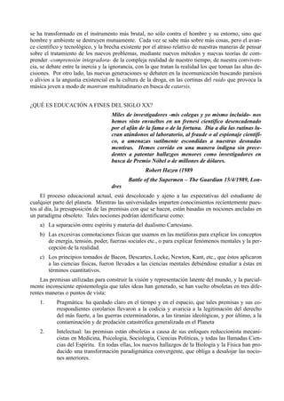 se ha transformado en el instrumento más brutal, no sólo contra el hombre y su entorno, sino que
hombre y ambiente se destruyen mutuamente. Cada vez se sabe más sobre más cosas, pero el avan-
ce científico y tecnológico, y la brecha existente por el atraso relativo de nuestras maneras de pensar
sobre el tratamiento de los nuevos problemas, mediante nuevos métodos y nuevas teorías de com-
prender -comprensión integradora- de la compleja realidad de nuestro tiempo, de nuestra conviven-
cia, se debate entre la inercia y la ignorancia, con la que tratan la realidad los que toman las altas de-
cisiones. Por otro lado, las nuevas generaciones se debaten en la incomunicación buscando paraísos
o alivios a la angustia existencial en la cultura de la droga, en las cortinas del ruido que provoca la
música joven a modo de mantram multitudinario en busca de catarsis.


¿QUÉ ES EDUCACIÓN A FINES DEL SIGLO XX?
                                     Miles de investigadores -mis colegas y yo mismo incluido- nos
                                     hemos visto envueltos en un frenesí científico desencadenado
                                     por el afán de la fama o de la fortuna. Día a día las rutinas lu-
                                     cran atándonos al laboratorio, al fraude o al espionaje científi-
                                     co, a amenazas sutilmente escondidas a nuestras desnudas
                                     mentiras. Hemos corrido en una manera indigna sin prece-
                                     dentes a patentar hallazgos menores como investigadores en
                                     busca de Premio Nóbel o de millones de dólares.
                                                    Robert Hazen (1989
                                             Battle of the Supermen – The Guardian 15/4/1989, Lon-
                                     dres
     El proceso educacional actual, está descolocado y ajeno a las expectativas del estudiante de
cualquier parte del planeta. Mientras las universidades imparten conocimientos recientemente pues-
tos al día, la presuposición de las premisas con que se hacen, están basadas en nociones ancladas en
un paradigma obsoleto. Tales nociones podrían identificarse como:
    a) La separación entre espíritu y materia del dualismo Cartesiano.
    b) Las excesivas connotaciones físicas que usamos en las metáforas para explicar los conceptos
       de energía, tensión, poder, fuerzas sociales etc., o para explicar fenómenos mentales y la per-
       cepción de la realidad.
    c) Los principios tomados de Bacon, Descartes, Locke, Newton, Kant, etc., que éstos aplicaron
       a las ciencias físicas, fueron llevados a las ciencias mentales debiéndose estudiar a éstas en
       términos cuantitativos.
    Las premisas utilizadas para construir la visión y representación latente del mundo, y la parcial-
mente inconsciente epistemología que tales ideas han generado, se han vuelto obsoletas en tres dife-
rentes maneras o puntos de vista:
    1.      Pragmática: ha quedado claro en el tiempo y en el espacio, que tales premisas y sus co-
            rrespondientes corolarios llevaron a la codicia y avaricia a la legitimación del derecho
            del más fuerte, a las guerras exterminadoras, a las tiranías ideológicas, y por último, a la
            contaminación y de predación catastrófica generalizada en el Planeta
    2.      Intelectual: las premisas están obsoletas a causa de sus enfoques reduccionista mecani-
            cistas en Medicina, Psicología, Sociología, Ciencias Políticas, y todas las llamadas Cien-
            cias del Espíritu. En todas ellas, los nuevos hallazgos de la Biología y la Física han pro-
            ducido una transformación paradigmática convergente, que obliga a desalojar las nocio-
            nes anteriores.
 