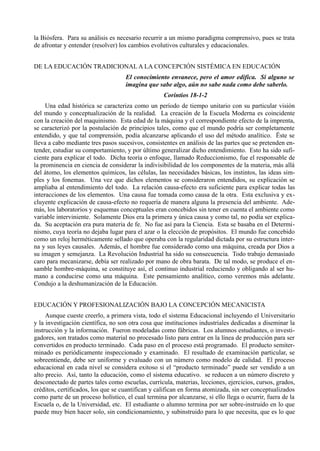 la Biósfera. Para su análisis es necesario recurrir a un mismo paradigma comprensivo, pues se trata
de afrontar y entender (resolver) los cambios evolutivos culturales y educacionales.


DE LA EDUCACIÓN TRADICIONAL A LA CONCEPCIÓN SISTÉMICA EN EDUCACIÓN
                                    El conocimiento envanece, pero el amor edifica. Si alguno se
                                    imagina que sabe algo, aún no sabe nada como debe saberlo.
                                                   Corintios 18-1-2
     Una edad histórica se caracteriza como un período de tiempo unitario con su particular visión
del mundo y conceptualización de la realidad. La creación de la Escuela Moderna es coincidente
con la creación del maquinismo. Esta edad de la máquina y el correspondiente efecto de la imprenta,
se caracterizó por la postulación de principios tales, como que el mundo podría ser completamente
entendido, y que tal comprensión, podía alcanzarse aplicando el uso del método analítico. Ëste se
lleva a cabo mediante tres pasos sucesivos, consistentes en análisis de las partes que se pretenden en-
tender, estudiar su comportamiento, y por último generalizar dicho entendimiento. Esto ha sido sufi-
ciente para explicar el todo. Dicha teoría o enfoque, llamado Reduccionismo, fue el responsable de
la prominencia en ciencia de considerar la indivisibilidad de los componentes de la materia, más allá
del átomo, los elementos químicos, las células, las necesidades básicas, los instintos, las ideas sim-
ples y los fonemas. Una vez que dichos elementos se consideraron entendidos, su explicación se
ampliaba al entendimiento del todo. La relación causa-efecto era suficiente para explicar todas las
interacciones de los elementos. Una causa fue tomada como causa de la otra. Esta exclusiva y ex-
cluyente explicación de causa-efecto no requería de manera alguna la presencia del ambiente. Ade-
más, los laboratorios y esquemas conceptuales eran concebidos sin tener en cuenta el ambiente como
variable interviniente. Solamente Dios era la primera y única causa y como tal, no podía ser explica-
da. Su aceptación era pura materia de fe. No fue así para la Ciencia. Esta se basaba en el Determi-
nismo, cuya teoría no dejaba lugar para el azar o la elección de propósitos. El mundo fue concebido
como un reloj herméticamente sellado que operaba con la regularidad dictada por su estructura inter-
na y sus leyes causales. Además, el hombre fue considerado como una máquina, creada por Dios a
su imagen y semejanza. La Revolución Industrial ha sido su consecuencia. Todo trabajo demasiado
caro para mecanizarse, debía ser realizado por mano de obra barata. De tal modo, se produce el en-
samble hombre-máquina, se constituye así, el continuo industrial reduciendo y obligando al ser hu-
mano a conducirse como una máquina. Este pensamiento analítico, como veremos más adelante.
Condujo a la deshumanización de la Educación.


EDUCACIÓN Y PROFESIONALIZACIÓN BAJO LA CONCEPCIÓN MECANICISTA
     Aunque cueste creerlo, a primera vista, todo el sistema Educacional incluyendo el Universitario
y la investigación científica, no son otra cosa que instituciones industriales dedicadas a diseminar la
instrucción y la información. Fueron modeladas como fábricas. Los alumnos estudiantes, o investi-
gadores, son tratados como material no procesado listo para entrar en la línea de producción para ser
convertidos en producto terminado. Cada paso en el proceso está programado. El producto semiter-
minado es periódicamente inspeccionado y examinado. El resultado de examinación particular, se
sobreentiende, debe ser uniforme y evaluado con un número como modelo de calidad. El proceso
educacional en cada nivel se considera exitoso si el “producto terminado” puede ser vendido a un
alto precio. Así, tanto la educación, como el sistema educativo. se reducen a un número discreto y
desconectado de partes tales como escuelas, currícula, materias, lecciones, ejercicios, cursos, grados,
créditos, certificados, los que se cuantifican y califican en forma atomizada, sin ser conceptualizados
como parte de un proceso holístico, el cual termina por alcanzarse, si ello llega o ocurrir, fuera de la
Escuela o, de la Universidad, etc. El estudiante o alumno termina por ser sobre-instruido en lo que
puede muy bien hacer solo, sin condicionamiento, y subinstruido para lo que necesita, que es lo que
 