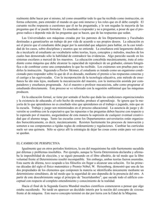 realmente debe hacer por sí mismo, tal como ensamblar todo lo que ha recibido como instrucción, en
forma coherente, para entender el mundo en que está inmerso y los roles que en él debe cumplir. El
cursante recibe respuesta a cuestiones que él no ha preguntado, y le son negadas la mayoría de las
preguntas que él se puede formular. Es enseñado a responder y no a preguntar, a pesar de que el pro-
greso radica o depende más de las preguntas que se hacen, que de las respuestas que sedan.
     Las Universidades son máquinas creadas por los patrones de los Departamentos y Facultades
destinadas a garantizarles un trabajo de por vida de acuerdo a sus propios deseos. La educación es
así el precio que el estudiante debe pagar por la autoridad que adquiere para hablar, en la casi totali-
dad de los casos, sobre disciplinas y asuntos que no entiende. La enseñanza está largamente dedica-
da a inculcarle al estudiante un vocabulario sobre teorías, leyes, conceptos y métodos, muchos de los
cuales han demostrado sólo la habilidad de contradecir las evidencias. Algo parecido sucede en los
sistemas escolares a merced de los maestros. La educación concebida mecánicamente, trata al estu-
diante como máquina que debe alcanzar la capacidad de reproducir de un grabador, cámara fotográ-
fica o de combinar como una computadora lo que ha recibido. Los exámenes son pruebas para me-
dirles la instrucción. Siguiendo a Pavlov Skinner, el estudiante es tratado como un organismo condi-
cionado para responder sobre lo que de él es deseado, mediante el premio a las respuestas conectas y
el castigo a las equivocadas. Con la incorporación de la tecnología educativa, este método de ense-
ñanza ha ido más lejos, mediante la mecanización del maestro, con la instrucción asistida por com-
putadores y enseñanza programada. Así el maestro o profesor mecanicista, sabe como programar al
estudiando directamente. Este proceso se ve reforzado con la sugestión subliminal que las máquinas
producen.
     En la educación formal, se tiene por sentado el hecho que dada las condiciones organizacionales
y la existencia de educando, el solo hecho de enseñar, produce el aprendizaje. Se ignora que la ma-
yoría de lo que aprendemos no es enseñado sino que aprendemos en el trabajo o jugando, más que en
la escuela. Trabajo y juego son minimizados en el proceso educacional. La ausencia de juego y di-
versión se combina con la expectativa que las repuestas o las preguntas deben hacerse con respecto a
lo esperado por el maestro, asegurándose de esta manera la supresión de cualquier eventual creativi-
dad que el alumno tenga. Tanto las escuelas como los Departamentos universitarios están organiza-
dos burocráticamente, es decir, mecánicamente. Resisten fuertemente los procesos de innovación y
someten a sus componentes a rígidas reglas de ordenamiento y regulaciones. Cambiar las currículas
suele ser una quimera. Sólo se ejerce allí la estrategia de dejar las cosas como están para ver como
se quedan.


EL CAMBIO DE PERSPECTIVA
     Igualmente que en otros períodos históricos, la era del maquinismo ha sido fuertemente sacudida
por dilemas y problemas insolubles. Por ejemplo, aunque la Teoría Determinista declaraba y afirma-
ba la imposibilidad de elección, y se siguió pensando en el libre albedrío, de tal modo que la libre
voluntad frente al Determinismo resultó incompatible. Sin embargo, ambas teorías fueron asumidas.
Esta suerte de dilema, tuvo ocupado a los filósofos sin llegar a alcanzar una solución. En las prime-
ras décadas del siglo el físico matemático y Premio Nóbel, W. Heisenberg, demostró que una de las
dos propiedades de los elementos que componen la materia se identificaba únicamente mediante un
determinismo simultáneo, de tal modo que la seguridad de uno dependía de la presencia del otro. A
partir de este descubrimiento surge el principio de ‘Incertidumbre”, que sacude todo el edificio con-
ceptual con respecto al completo entendimiento y conocimiento de la realidad.
    Hacia el final de la Segunda Guerra Mundial muchos científicos comenzaron a pensar que algo
estaba sucediendo. No tardé en aparecer un decidido interés por la noción del concepto de sistema
frente al de máquina. Este nuevo concepto terminó en dar por tierra con la Edad de la Máquina.
 
