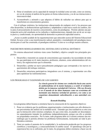4. Dotar al estudiante con la capacidad de manejar la realidad como un todo, como un sistema,
       en vez de orientar al análisis de las partes en forma reduccionista, y no de sus interacciones e
       interconectividad.
    5. Acostumbrarlo y animarlo a que adquiera el hábito de rediseñar sus saberes para que se
       transformen en conocimientos genuinos.
     Con el enfoque sistémico, las instituciones educacionales de cualquier nivel y los procesos que
ellas desarrollan, se desburocratizan agilizándose y adaptándose a toda nueva suerte de cambios, tan-
to para el procesamiento de nuestros conocimientos, como de paradigmas. Permite además una par-
ticipación activa del estudiante en los rediseños e implementaciones, dejando éste así de ser un suje-
to pasivo y condicionado, sin oportunidad de demostrar su potencial capacidad creativa.
     ¿Acaso se podrá ayudado de las argumentaciones que anteceden acerca del Sistema Educacional
Global, llevarse a éste a una transformación radical, pasándolo o trasladándolo del paradigma meca-
nicista para el cual fue construido, al paradigma sistémico? A ésto se va a dirigir nuestro esfuerzo.


PARÁMETROS MODELIZADORES DEL SISTEMA EDUCACIONAL SISTÉMICO
    Un sistema educacional sistémico tiene como finalidad y objetivo cumplir tres principales pro-
pósitos:
    1. Desarrollar y transmitir un cuerpo de conocimientos que responda a las necesidades de todos
       los que participan en él, tanto maestros, profesores, alumnos, como administradores del sis-
       tema y las organizaciones que lo alimentan.
    2. Desarrollar y probar un nuevo procedimiento pedagógico que corresponda a los nuevos re-
       querimientos del enfoque sistémico.
    3. Desarrollar estructuras participativas integradores con el sistema, y experimentar con ellas
       para capitalizar las realimentaciones.


LOS PROGRAMAS O TAXONOMÍA DE LOS SABERES
                                    La ciencia general de sistema nos conduciría hacia una suerte
                                    de ambientalismo de la mente humana y a sentir el verdadero
                                    deleite por la inmensa variedad del Universo. Ello nos llevaría
                                    a ver el mundo de las ideas humanas como un ecosistema ali-
                                    mentando una inmensa variedad de opciones y no como a un
                                    organismo demandando subordinación a una autoridad cen-
                                    tral.
                                                   Kenneth Boulding
    Los programas deben basarse u orientarse hacia la consecución de los siguientes objetivos:
    1. Poner en evidencia que los problemas organizacionales o institucionales son sólo abstraccio-
       nes provenientes del análisis de la realidad social. Entender que ésta realidad no es otra cosa
       que la interacción entre sistemas complejos, los que como tales, no pueden ser descompues-
       tos separadamente tratando los problemas independientemente, porque con ello se pierden
       sus propiedades esenciales. Por lo tanto, todo programa debe en sí mismo contener una me-
       todología que le permita afrontar los problemas holísticamente, incluyendo así toda la pro-
       blemática sistémica.
    2. Tener en cuenta el aumento de la complejidad y la aceleración producida por los progresos
       científicos y tecnológicos, y consecuentemente el cambio social. El aprendizaje sólo por la
       experiencia hoy no es suficiente, por lo tanto, los programas deben orientarse a hacer uso de
 