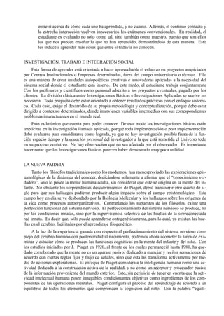 entre sí acerca de cómo cada uno ha aprendido, y no cuánto. Además, el continuo contacto y
        la estrecha interacción vuelven innecesarios los exámenes convencionales. En realidad, el
        estudiante es evaluado no sólo como tal, sino también como maestro, puesto que son ellos
        los que nos pueden enseñar lo que no han aprendido, demostrándolo de esta manera. Esto
        les induce a aprender más cosas que entre sí todavía no conocen.


INVESTIGACIÓN, TRABAJO E INTEGRACIÓN SOCIAL
     Esta forma de aprender está orientada a hacer aprovechable el esfuerzo en proyectos auspiciados
por Centros Institucionales o Empresas determinadas, fuera del campo universitario o técnico. Ello
es una manera de crear unidades autopoiéticas creativas e innovadoras aplicadas a la necesidad del
sistema social donde el estudiante está inserto. De este modo, el estudiante trabaja conjuntamente
Con los profesores y científicos como personal adscrito a los proyectos eventuales, pagado por los
clientes. La división clásica entre Investigaciones Básicas e Investigaciones Aplicadas se vuelve in-
necesaria. Todo proyecto debe estar orientado a obtener resultados prácticos con el enfoque sistémi-
co. Cada caso, exige el desarrollo de su propia metodología y conceptualización, porque debe estar
dirigido a contextos determinados, donde intervienen variables intermedias con sus correspondientes
problemas interactuantes en el mundo real.
    Esto es lo único que cuenta para poder conocer. De este modo las investigaciones básicas están
implícitas en la investigación llamada aplicada, porque toda implementación o post implementación
debe evaluarse para considerarse como lograda, ya que no hay investigación posible fuera de la fun-
ción espacio tiempo y la ecuación personal del investigador a la que está sometida el Universo todo
en su proceso evolutivo. No hay observación que no sea afectada por el observador. Es importante
hacer notar que las Investigaciones Básicas parecen haber demostrado muy poca utilidad.


LA NUEVA PAIDEIA
     Tanto los filósofos tradicionales como los modernos, han menospreciado las exploraciones epis-
temológicas de la dinámica del conocer, dedicándose solamente a afirmar que el “conocimiento ver-
dadero”, sólo lo posee la mente humana adulta, sin considerar que éste se origina en la mente del in-
fante. No obstante los sorprendentes descubrimientos de Piaget, debió transcurrir otro cuarto de si-
glo para que sus hallazgos pudieran producir algún impacto sobre el campo epistemológico. Este
campo hoy en día se ve desbordado por la Biología Molecular y los hallazgos sobre los orígenes de
la vida como procesos autoorganizativos. Contrariando los supuestos de los filósofos, existe una
perfección funcional del sistema nervioso. El perfeccionamiento del sistema nervioso se produce, no
por las condiciones innatas, sino por la supervivencia selectiva de las huellas de la sobreconectada
red innata. Es decir que, sólo puede aprenderse ontogenéticamente, para lo cual, ya existen las hue-
llas en el cerebro, facilitadas por el aprendizaje filogenético.
     A la luz de la experiencia ganada con respecto al perfeccionamiento del sistema nervioso com-
plejo del cerebro humano con posterioridad al nacimiento, podemos ahora acometer la tarea de exa-
minar y estudiar cómo se producen las funciones cognitivas en la mente del infante y del niño. Con
los estudios iniciados por J. Piaget en 1920, al frente de los cuales permaneció hasta 1980, ha que-
dado corroborado que la mente no es un aparato pasivo, dedicado a manejar y recibir sensaciones de
acuerdo con ciertas reglas fijas y flujo de señales, sino que ésta las transforma activamente por me-
dio de acciones exploratorias. El enfoque de Piaget considera a la inteligencia humana como una ac-
tividad dedicada a la construcción activa de la realidad, y no como un receptor y procesador pasivo
de la información proveniente del mundo exterior. Esto, sin perjuicio de tener en cuenta que la acti-
vidad intelectual humana posee innegables condicionantes objetivas como ingredientes de los com-
ponentes de las operaciones mentales. Piaget configura el proceso del aprendizaje de acuerdo a un
equilibrio de todos los elementos que comprenden la cognición del niño. Usa la palabra “equili-
 