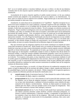 brio”, no en el sentido químico o mecánico habitual, sino que se refiere a la idea de una dinámica
sostenida entre los dos mayores aspectos antitéticos del proceso cognitivo, que son, acomodación y
asimilación.
     Acomodación de la nueva situación significa el cambio mental existente o el de una conducta
mental existente para adaptarlo a las características de la nuevos objetos y sus interrelaciones. Es
decir, tener en cuenta los nuevos aspectos de la realidad. Piaget declara que es una nueva forma de
ser realista tomando la vida como viene.
     Asimilación, la contra-fuerza de la acomodación en el “equilibrio”. Significa incorporar los as-
pectos de la nueva realidad en las viejas conductas y esquemas cognitivos más que cambiarlos. Hay
una manera de ser autístico al ver la realidad sólo de acuerdo con las nociones preconcebidas. Por
ejemplo, el niño tiene una manera de tomar los objetos. Si no lo consigue, no concreta su proceso de
integración. Piaget considera la inteligencia como una actividad dedicada a la construcción activa de
la realidad, y por ende, no considera al niño como un receptor y procesador pasivo de la información
proveniente del mundo exterior. Esto, sin perjuicio de tener en cuenta que la actividad intelectual
humana posee innegables condicionantes afectivos, como ingredientes de los componentes de las
operaciones mentales. Con ello, Piaget ha transformado esta área de investigaciones en una verdade-
ra mina para exploraciones epistemológicas. Los filósofos tradicionales, como ya se ha dicho ante-
riormente, se han referido siempre al estudio del conocimiento y sus verdades como producto de la
mente adulta, sin tener en cuenta el desarrollo de las diferentes etapas de la mente humana.
     Hay que reconocer que las categorías cognitivas de la mente constituyen un conjunto de opera-
ciones para incorporar el mundo real. Dicho mundo real es un mundo de dimensiones medias, cons-
tituido por cosas que son más o menos directamente accesibles a nuestro aparato sensorio, habituado
apercibir en forma tridimensional. No sorprende por lo tanto, que muchas de las nociones así adqui-
ridas tengan que ser descargadas o modificadas cuando la ciencia se desplaza más allá de dichas di-
mensiones medias, o tenga que manejar entidades infinitamente pequeñas, como la de los átomos y
sus núcleos o partículas, o muy grandes, tales como las que se refieren a la estructura del Universo y
su evolución. Con respecto a este punto, es muy importante conocer el mecanismo mediante el cual
el cerebro genera la posibilidad de adquisición de estas nociones, fuera de las adquiridas por el apa-
rato sensorial, ya que el conocimiento de dichos mecanismos serían un paso adelante para explorar
las posibles alternativas, mediante las cuales nosotros construimos la realidad, fuera de las categorías
comunes de dimensiones medias.
    Como lo puntualiza Piaget y su escuela, a lo largo del proceso de maduración ontogénica de la
mente, se logra la adquisición de las nociones del espacio, tiempo y objeto, seguida más tarde por la
de causalidad lógica, noción de conjunto y de número. Dichas categorías de la cognición aparecen a
través y durante los diferentes períodos del desarrollo clasificados como:
    a)      sensorio motor (desde el nacimiento hasta los 2 años) durante los cuales el niño constru-
            ye los conceptos de objeto, espacio y causalidad.
    b)      preoperacional (de los 2 a los 5 años) durante el cual la mente del niño comienza a utili-
            zar símbolos, sea en forma de imágenes mentales o mediante la imitación, la que cada
            vez se hace más internalizada, o mediante la forma de palabras como símbolos de repre-
            sentación de los objetos o acontecimientos. Además, un objeto puede ser tomado como
            símbolo para otro objeto, como por ejemplo ocurre en los juegos de imaginación. Tam-
            bién el niño comienza a razonar sobre analogía y memoria.
    c)      operacional concreto (de los 5 a los 10 años) el niño puede hacer operaciones mentales
            con objetos concretos presentes: puede clasificar, construir estructuras jerárquicas, co-
            mienza a realizar ordenamientos y relaciones seriadas, a comprender la equivalencia de
            los conjuntos y hacer uso efectivo de las imágenes. Más tarde en este período hacen su
            aparición, el concepto de conservación de las propiedades continuas, tales como canti-
            dad, peso y volumen.
 
