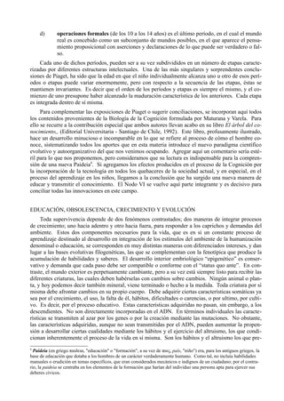 d)       operaciones formales (de los 10 a los 14 años) es el último período, en el cual el mundo
              real es concebido como un subconjunto de mundos posibles, en el que aparece el pensa-
              miento proposicional con aserciones y declaraciones de lo que puede ser verdadero o fal-
              so.
     Cada uno de dichos períodos, pueden ser a su vez subdivididos en un número de etapas caracte-
rizadas por diferentes estructuras intelectuales. Una de las más singulares y sorprendentes conclu-
siones de Piaget, ha sido que la edad en que el niño individualmente alcanza uno u otro de esos perí-
odos o etapas puede variar enormemente, pero con respecto a la secuencia de las etapas, éstas se
mantienen invariantes. Es decir que el orden de los períodos y etapas es siempre el mismo, y el co-
mienzo de uno presupone haber alcanzado la maduración característica de los anteriores. Cada etapa
es integrada dentro de sí misma.
     Para complementar las exposiciones de Piaget o sugerir conciliaciones, se incorporan aquí todos
los contenidos provenientes de la Biología de la Cognición formulada por Maturana y Varela. Para
ello se recurre a la contribución especial que ambos autores llevan acabo en su libro El árbol del co-
nocimiento,, (Editorial Universitaria - Santiago de Chile, 1992). Este libro, profusamente ilustrado,
hace un desarrollo minucioso e incomparable en lo que se refiere al proceso de cómo el hombre co-
noce, sistematizando todos los aportes que en esta materia introduce el nuevo paradigma científico
evolutivo y autoorganizativo del que nos venimos ocupando. Agregar aquí un comentario sería esté-
ril para lo que nos proponemos, pero consideramos que su lectura es indispensable para la compren-
sión de una nueva Paideia9. Si agregamos los efectos producidos en el proceso de la Cognición por
la incorporación de la tecnología en todos los quehaceres de la sociedad actual, y en especial, en el
proceso del aprendizaje en los niños, llegamos a la conclusión que ha surgido una nueva manera de
educar y transmitir el conocimiento. El Nodo VI se vuelve aquí parte integrante y es decisivo para
conciliar todas las innovaciones en este campo.


EDUCACIÓN, OBSOLESCENCIA, CRECIMIENTO Y EVOLUCIÓN
     Toda supervivencia depende de dos fenómenos contrastados; dos maneras de integrar procesos
de crecimiento; uno hacia adentro y otro hacia fuera, para responder a los caprichos y demandas del
ambiente. Estos dos componentes necesarios para la vida, que es en sí un constante proceso de
aprendizaje destinado al desarrollo en integración de los estímulos del ambiente de la humanización
denominal o educación, se corresponden en muy distintas maneras con diferenciados intereses, y dan
lugar a las bases evolutivas filogenéticas, las que se complementan con la fenotípica que produce la
acumulación de habilidades y saberes. El desarrollo interior embriológico “epigenético” es conser-
vativo y demanda que cada paso debe ser compatible o conforme con el “status quo ante”. En con-
traste, el mundo exterior es perpetuamente cambiante, pero a su vez está siempre listo para recibir las
diferentes criaturas, las cuales deben habérselas con cambios sobre cambios. Ningún animal o plan-
ta, y hoy podemos decir también mineral, viene terminado o hecho a la medida. Toda criatura por sí
misma debe afrontar cambios en su propio cuerpo. Debe adquirir ciertas características somáticas ya
sea por el crecimiento, el uso, la falta de él, hábitos, dificultades o carencias, o por ultimo, por culti-
vo. Es decir, por el proceso educativo. Estas características adquiridas no pasan, sin embargo, a los
descendientes. No son directamente incorporadas en el ADN. En términos individuales las caracte-
rísticas se transmiten al azar por los genes o por la creación mediante las mutaciones. No obstante,
las características adquiridas, aunque no sean transmitidas por el ADN, pueden aumentar la propen-
sión a desarrollar ciertas cualidades mediante los hábitos y el ejercicio del altruismo, los que condi-
cionan inherentemente el proceso de la vida en sí misma. Son los hábitos y el altruismo los que pre-
9
  Paideia (en griego παιδεια, "educación" o "formación", a su vez de παις, país, "niño") era, para los antiguos griegos, la
base de educación que dotaba a los hombres de un carácter verdaderamente humano. Como tal, no incluía habilidades
manuales o erudición en temas específicos, que eran considerados mecánicos e indignos de un ciudadano; por el contra-
rio, la paideia se centraba en los elementos de la formación que harían del individuo una persona apta para ejercer sus
deberes cívicos.
 