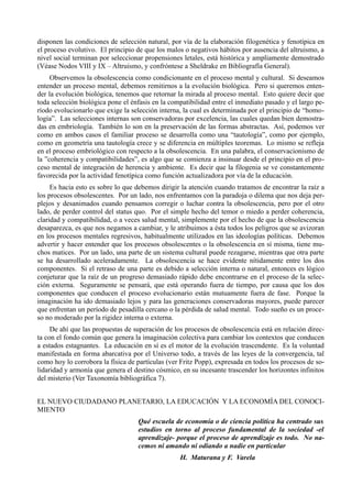 disponen las condiciones de selección natural, por vía de la elaboración filogenética y fenotípica en
el proceso evolutivo. El principio de que los malos o negativos hábitos por ausencia del altruismo, a
nivel social terminan por seleccionar propensiones letales, está histórica y ampliamente demostrado
(Véase Nodos VIII y IX – Altruismo, y confróntese a Sheldrake en Bibliografía General).
     Observemos la obsolescencia como condicionante en el proceso mental y cultural. Si deseamos
entender un proceso mental, debemos remitirnos a la evolución biológica. Pero si queremos enten-
der la evolución biológica, tenemos que retornar la mirada al proceso mental. Esto quiere decir que
toda selección biológica pone el énfasis en la compatibilidad entre el inmediato pasado y el largo pe-
ríodo evolucionarlo que exige la selección interna, la cual es determinada por el principio de “homo-
logía”. Las selecciones internas son conservadoras por excelencia, las cuales quedan bien demostra-
das en embriología. También lo son en la preservación de las formas abstractas. Así, podemos ver
como en ambos casos el familiar proceso se desarrolla como una “tautología”, como por ejemplo,
como en geometría una tautología crece y se diferencia en múltiples teoremas. Lo mismo se refleja
en el proceso embriológico con respecto a la obsolescencia. En una palabra, el conservacionismo de
la ”coherencia y compatibilidades”, es algo que se comienza a insinuar desde el principio en el pro-
ceso mental de integración de herencia y ambiente. Es decir que la filogenia se ve constantemente
favorecida por la actividad fenotípica como función actualizadora por vía de la educación.
     Es hacia esto es sobre lo que debemos dirigir la atención cuando tratamos de encontrar la raíz a
los procesos obsolescentes. Por un lado, nos enfrentamos con la paradoja o dilema que nos deja per-
plejos y desanimados cuando pensamos corregir o luchar contra la obsolescencia, pero por el otro
lado, de perder control del status quo. Por el simple hecho del temor o miedo a perder coherencia,
claridad y compatibilidad, o a veces salud mental, simplemente por el hecho de que la obsolescencia
desaparezca, es que nos negamos a cambiar, y le atribuimos a ésta todos los peligros que se avizoran
en los procesos mentales regresivos, habitualmente utilizados en las ideologías políticas. Debemos
advertir y hacer entender que los procesos obsolescentes o la obsolescencia en sí misma, tiene mu-
chos matices. Por un lado, una parte de un sistema cultural puede rezagarse, mientras que otra parte
se ha desarrollado aceleradamente. La obsolescencia se hace evidente nítidamente entre los dos
componentes. Si el retraso de una parte es debido a selección interna o natural, entonces es lógico
conjeturar que la raíz de un progreso demasiado rápido debe encontrarse en el proceso de la selec-
ción externa. Seguramente se pensará, que está operando fuera de tiempo, por causa que los dos
componentes que conducen el proceso evolucionario están mutuamente fuera de fase. Porque la
imaginación ha ido demasiado lejos y para las generaciones conservadoras mayores, puede parecer
que enfrentan un período de pesadilla cercano o la pérdida de salud mental. Todo sueño es un proce-
so no moderado por la rigidez interna o externa.
     De ahí que las propuestas de superación de los procesos de obsolescencia está en relación direc-
ta con el fondo común que genera la imaginación colectiva para cambiar los contextos que conducen
a estados estagnantes. La educación en sí es el motor de la evolución trascendente. Es la voluntad
manifestada en forma abarcativa por el Universo todo, a través de las leyes de la convergencia, tal
como hoy lo corrobora la física de partículas (ver Fritz Popp), expresada en todos los procesos de so-
lidaridad y armonía que genera el destino cósmico, en su incesante trascender los horizontes infinitos
del misterio (Ver Taxonomía bibliográfica 7).


EL NUEVO CIUDADANO PLANETARIO, LA EDUCACIÓN Y LA ECONOMÍA DEL CONOCI-
MIENTO
                                   Qué escuela de economía o de ciencia política ha centrado sus
                                   estudios en torno al proceso fundamental de la sociedad -el
                                   aprendizaje- porque el proceso de aprendizaje es todo. No na-
                                   cemos ni amando ni odiando a nadie en particular
                                                  H. Maturana y F. Varela
 