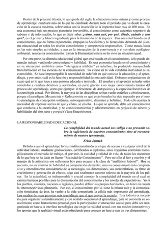 Dentro de la presente década, lo que queda del siglo, la educación como sistema y como proceso
de aprendizaje, cambiará más de lo que ha cambiado durante todo el período que va desde la crea-
ción de la escuela moderna, sobrevenida con la invención de la imprenta hace más de 400 anos. En
una economía bajo un proceso planetario irreversible, el conocimiento como auténtico repertorio de
saberes y de información, lo que es decir saber ¿cómo, para qué, por qué, dónde, cuándo y con
qué?, es el primer y básico ingrediente para la formación de la riqueza. Una sociedad basada en el
conocimiento, que en forma exponencial, empujan la Sociósfera y la Tecnósfera, demanda del siste-
ma educacional en todos los niveles conocimiento y competencia responsables. Como nunca, hasta
en las más simples actividades, y aun en la interacción de la convivencia y el correlato ecológico-
ambiental, renecesita conocimiento. Jamás la Humanidad entera se ha visto en situación igual.
     Por otra parte, la clientela educacional global que está basada en el conocimiento, sólo puede de-
mandar trabajo vendiendo conocimiento y habilidad. En una economía basada en el conocimiento y
en su interacción simbólica como “inteligencia artificial” en interfase, ha producido insospechada
transformación en las ciencias de la comunicación. Su efecto en la vida cotidiana individual es in-
controlable. Se hace impostergable la necesidad de redefinir en qué consiste la educación y el apren-
dizaje, y por ende, cuál es la función y responsabilidad de esta actividad. Debemos replantearnos de
cuajo qué es lo que hace a una persona educada e instruida. El enseñar y el aprender actuales están
sometidos a cambios drásticos y acelerados, en parte gracias a un mejor conocimiento teórico del
proceso del aprendizaje, como por ejemplo: el fenómeno de Autopoiesis y la capacidad heurística de
la tecnología actual. Por último, la mayoría de las disciplinas se han vuelto estériles u obsolescentes,
porque el paradigma Mecanicista y Reduccionista en que están basadas ha sido superado por el nue-
vo paradigma de concepción sistémica, autoorganizativo, dinámico y holístico. Todo ello acarrea la
necesidad de repensar acerca de qué y cómo, se enseña. Lo que se aprende, debe ser conocimiento
que conduzca a la creatividad, y no condicionamientos y adiestramientos en perjuicio de saberes y
habilidades del tipo para y porqué (Véase Enactivismo).


LA RESPONSABILIDAD EDUCACIONAL
                                    La complejidad del mundo actual nos obliga a no presumir so-
                                    bre la suficiencia de nuestros conocimientos sino al reconoci-
                                    miento de nuestra ignorancia.
                                                   Erich Janstch
     Debido a que el aprendizaje formal institucionalizado es el que da acceso a cualquier nivel de la
actividad laboral, mediante graduaciones, certificados o diplomas, estos requisitos controlan mono-
pólicamente el mercado de trabajo, el porvenir, la cualidad y calidad de vida, de todos los miembros
de lo que hoy se ha dado en llamar “Sociedad de Conocimiento”. Pero no sólo el leer y escribir y el
manejo de la aritmética son suficientes hoy para escapar a la clase de “analfabeto laboral”. Hoy se
necesita, no un mínimo de habilidad en computación elemental, sino un conocimiento más compren-
sivo y entendimiento considerable de la tecnología, sus dimensiones, sus características, su ritmo de
crecimiento y generación de efectos, algo casi totalmente ausente todavía en la mayoría de los paí-
ses. En la actualidad, es indispensable y crucial conocer la complejidad del mundo en el cual no
existen barreras posibles para la diseminación del conocimiento y los niveles de expectativas. Ya ni
los pueblos, ciudades, naciones o regiones, pueden definir sus propios horizontes, sin tener en cuenta
la interconectividad planetaria. Por eso, el conocimiento por sí, tiene la misma raíz y la comunica-
ción simultánea de éste, ha vuelto a la vida comunitaria la célula más importante del aprendizaje.
Los medios de masa proveen más aprendizaje que el que provee la escuela. Esta todavía es necesa-
ria para organizar sistemáticamente y con sentido vocacional el aprendizaje, para se convierta en co-
nocimiento como herramienta personal, para la participación e interacción social, pero debe ser reor-
ganizada en base a la interfase tecnológica que exige la realidad actual, con sus medios interactivos y
los aportes que la realidad virtual están ofreciendo para conocer en base a más de tres dimensiones.
 