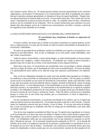 tual, América Latina, África, etc. El sistema preuniversitario necesita especialmente en las versiones
anglosajonas, universalizar la información y los conocimientos para darle al graduando una capaci-
dad que le permita continuar aprendiendo y le despierte el deseo de seguir haciéndolo. Ningún siste-
ma educacional hasta la fecha ha dado en la tecla. Un proverbio latino dice “Non schola sed vita dis-
cimus” (Aprendemos no para la escuela sino para la vida). Se compilan todos los años, voluminosos
archivos con los resultados de los exámenes. Pero no existen instituciones que examinen a los gra-
duados diez años después, acerca de si todavía esos conocimientos, son útiles o actuales, a pesar de
las magníficas notas obtenidas en su tiempo.


LA EDUCACIÓN POSTCAPITALISTA EN LA ECONOMÍA DEL CONOCIMIENTO
                                    El conocimiento hoy, transforma al hombre en empresario de
                                    sí mismo.
    El mayor cambio, aún mayor que el sufrido en los países comunistas en materia política, econó-
mica y organizacional, es el giro que ha tomado en todos los países desarrollados la demanda de co-
nocimiento y habilidades.
    El centro de gravedad de los problemas sociales ha cambiado con respecto a la naturaleza y cua-
lidad de la actividad laboral. Hoy en día, el trabajador ya no sólo puede vender habilidades, tiene
que vender conocimientos.
    Todos los países, desarrollados y menos desarrollados, se están transformando en forma acelera-
da, en países que compran y venden conocimiento. El trabajador que vendía su fuerza muscular y
ganaba el pan con el sudor de su frente, se ha transformado en una categoría histórica.
     Hasta hace muy poco, el conocimiento era considerado como un privilegio o adorno orientado
más bien al logro de estatus, que al desempeño de roles como necesidad básica. El acceso al trabajo
y la oportunidad de hacer carrera en él, cada día exige más requisitos, prefiriéndose a los diploma-
dos.
     Hoy en día los trabajadores llamados de cuello azul, han perdido toda seguridad en el trabajo y
los sindicatos se han convertido en instrumentos de resistencia al cambio. Por otra parte, la estratifi-
cación social se ha diluido en una suerte de Sociedad de Conocimiento, donde cada individuo vende
lo que sabe de acuerdo con la necesidad de saberes exigidos, teniendo la libertad de valorar su propia
capacidad creativa. La actividad gerencial, se ha transformado en un arte liberal destinado a cumplir
funciones sociales y no especulativas. El conocimiento se ha transformado en el capital de cualquier
sociedad, y los trabajadores productores de conocimientos, en el grupo social que está dando forma a
las nuevas normas de convivencia y sistema de valores. Todo ello afecta a nuestra nueva identidad,
porque se valora hoy en una forma muy distinta, qué es conocimiento, el cómo lo adquirimos, y
cómo lo transmitimos.
     En una sociedad de conocimiento, su economía está basada en los saberes, que es el capital que
cada uno aporta al proceso de producción. El concepto de patrón cada día es más estrecho. General-
mente los empleados conocen más que el dueño, y éstos lo saben. Es así que esta suerte de trabaja-
dor, es más un asociado que un empleado, más bien un colega que un subordinado, y por ende, debe
ser tratado como tal.
     Uno de los más singulares postulados de Marx fue que “el capital como ingrediente en el proce-
so de la producción es el único que tiene movilidad, el capital se mueve hacia donde lo pagan más”.
Sin embargo, hoy en día el capital es el conocimiento, en cualquier economía desarrollada o en desa-
rrollo. Los trabajadores saben que sus conocimientos son los que realmente le aseguran su movili-
dad y libertad de elección. En la tremenda transformación producida en EE.UU. en la década del
ochenta, de la noche a la mañana la mayoría de los gerentes y profesionales se encontraron en la ca-
lle después de casi una vida de trabajo. Al principio, esto constituyó un tremendo shock, pero muy
pronto los desplazados se dieron cuenta que con sus conocimientos -muchos de ellos pasados de los
 