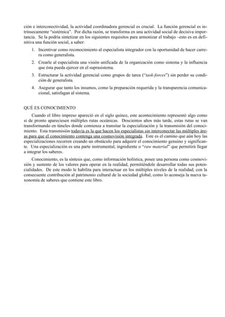ción e interconectividad, la actividad coordinadora gerencial es crucial. La función gerencial es in-
trínsecamente “sistémica”. Por dicha razón, se transforma en una actividad social de decisiva impor-
tancia. Se la podría sintetizar en los siguientes requisitos para armonizar el trabajo –esto es en defi-
nitiva una función social, a saber:
    1. Incentivar como reconocimiento al especialista integrador con la oportunidad de hacer carre-
       ra como generalista.
    2. Crearle al especialista una visión unificada de la organización como sistema y la influencia
       que ésta pueda ejercer en el suprasistema.
    3. Estructurar la actividad gerencial como grupos de tarea (“task-forces”) sin perder su condi-
       ción de generalista.
    4. Asegurar que tanto los insumos, como la preparación requerida y la transparencia comunica-
       cional, satisfagan al sistema.


QUÉ ES CONOCIMIENTO
     Cuando el libro impreso apareció en el siglo quince, este acontecimiento representó algo como
si de pronto apareciesen múltiples rutas oceánicas. Doscientos años más tarde, estas rutas se van
transformando en túneles donde comienza a transitar la especialización y la transmisión del conoci-
miento. Esta transmisión todavía es la que hacen los especialistas sin interconectar las múltiples áre-
as para que el conocimiento contenga una cosmovisión integrada. Este es el camino que aún hoy las
especializaciones recorren creando un obstáculo para adquirir el conocimiento genuino y significan-
te. Una especialización es una parte instrumental, ingrediente o “raw material” que permitirá llegar
a integrar los saberes.
     Conocimiento, es la síntesis que, como información holística, posee una persona como cosmovi-
sión y sustento de los valores para operar en la realidad, permitiéndole desarrollar todas sus poten-
cialidades. De este modo le habilita para interactuar en los múltiples niveles de la realidad, con la
consecuente contribución al patrimonio cultural de la sociedad global, como lo aconseja la nueva ta-
xonomía de saberes que contiene este libro.
 