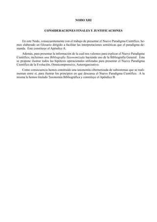 NODO XIII


                     CONSIDERACIONES FINALES Y JUSTIFICACIONES


   En este Nodo, consecuentemente con el trabajo de presentar el Nuevo Paradigma Científico, he-
mos elaborado un Glosario dirigido a facilitar las interpretaciones semióticas que el paradigma de-
manda. Este constituye el Apéndice A.
    Además, para presentar la información de la cual nos valemos para explicar el Nuevo Paradigma
Científico, incluimos una Bibliografía Taxonomizada haciendo uso de la Bibliografía General. Esta
se propone ilustrar todos las hipótesis operacionales utilizadas para presentar el Nuevo Paradigma
Científico de la Evolución, Omnicomprensivo, Autoorganizativo.
   Como consecuencia hemos construido una taxonomía cibernetizada de subsistemas que se reali-
mentan entre sí, para ilustrar los principios en que descansa el Nuevo Paradigma Científico. A la
misma la hemos titulado Taxonomía Bibliográfica y constituye el Apéndice B.
 