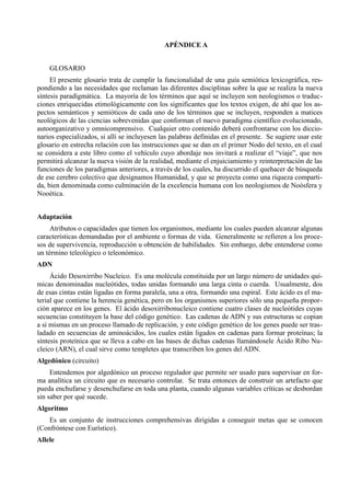APÉNDICE A


    GLOSARIO
     El presente glosario trata de cumplir la funcionalidad de una guía semiótica lexicográfica, res-
pondiendo a las necesidades que reclaman las diferentes disciplinas sobre la que se realiza la nueva
síntesis paradigmática. La mayoría de los términos que aquí se incluyen son neologismos o traduc-
ciones enriquecidas etimológicamente con los significantes que los textos exigen, de ahí que los as-
pectos semánticos y semióticos de cada uno de los términos que se incluyen, responden a matices
neológicos de las ciencias sobrevenidas que conforman el nuevo paradigma científico evolucionado,
autoorganizativo y omnicomprensivo. Cualquier otro contenido deberá confrontarse con los diccio-
narios especializados, si allí se incluyesen las palabras definidas en el presente. Se sugiere usar este
glosario en estrecha relación con las instrucciones que se dan en el primer Nodo del texto, en el cual
se considera a este libro como el vehículo cuyo abordaje nos invitará a realizar el “viaje”, que nos
permitirá alcanzar la nueva visión de la realidad, mediante el enjuiciamiento y reinterpretación de las
funciones de los paradigmas anteriores, a través de los cuales, ha discurrido el quehacer de búsqueda
de ese cerebro colectivo que designamos Humanidad, y que se proyecta como una riqueza comparti-
da, bien denominada como culminación de la excelencia humana con los neologismos de Noósfera y
Nooética.


Adaptación
     Atributos o capacidades que tienen los organismos, mediante los cuales pueden alcanzar algunas
características demandadas por el ambiente o formas de vida. Generalmente se refieren a los proce-
sos de supervivencia, reproducción u obtención de habilidades. Sin embargo, debe entenderse como
un término teleológico o teleonómico.
ADN
     Ácido Desoxirribo Nucleico. Es una molécula constituida por un largo número de unidades quí-
micas denominadas nucleótides, todas unidas formando una larga cinta o cuerda. Usualmente, dos
de esas cintas están ligadas en forma paralela, una a otra, formando una espiral. Este ácido es el ma-
terial que contiene la herencia genética, pero en los organismos superiores sólo una pequeña propor-
ción aparece en los genes. El ácido desoxirribonucleico contiene cuatro clases de nucleótides cuyas
secuencias constituyen la base del código genético. Las cadenas de ADN y sus estructuras se copian
a sí mismas en un proceso llamado de replicación, y este código genético de los genes puede ser tras-
ladado en secuencias de aminoácidos, los cuales están ligados en cadenas para formar proteínas; la
síntesis proteínica que se lleva a cabo en las bases de dichas cadenas llamándosele Ácido Ribo Nu-
cleico (ARN), el cual sirve como templetes que transcriben los genes del ADN.
Algedónico (circuito)
     Entendemos por algedónico un proceso regulador que permite ser usado para supervisar en for-
ma analítica un circuito que es necesario controlar. Se trata entonces de construir un artefacto que
pueda enchufarse y desenchufarse en toda una planta, cuando algunas variables críticas se desbordan
sin saber por qué sucede.
Algoritmo
    Es un conjunto de instrucciones comprehensivas dirigidas a conseguir metas que se conocen
(Confróntese con Eurístico).
Allele
 