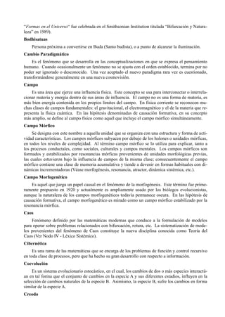 “Formas en el Universo“ fue celebrada en el Smithsonian Institution titulada “Bifurcación y Natura-
leza” en 1989).
Bodhisatuas
    Persona próxima a convertirse en Buda (Santo budista), o a punto de alcanzar la iluminación.
Cambio Paradigmático
     Es el fenómeno que se desarrolla en las conceptualizaciones en que se expresa el pensamiento
humano. Cuando ocasionalmente un fenómeno no se ajusta con el orden establecido, termina por no
poder ser ignorado o desconocido. Una vez aceptado el nuevo paradigma rara vez es cuestionado,
transformándose generalmente en una nueva cosmovisión.
Campo
    Es una área que ejerce una influencia física. Este concepto se usa para interconectar o interrela-
cionar materia y energía dentro de sus áreas de influencia. El campo no es una forma de materia, es
más bien energía contenida en los propios límites del campo. En física corriente se reconocen mu-
chas clases de campos fundamentales: el gravitacional, el electromagnético y el de la materia que re-
presenta la física cuántica. En las hipótesis denominadas de causación formativa, en su concepto
más amplio, se define al campo físico como aquél que incluye el campo mórfico simultáneamente.
Campo Mórfico
     Se designa con este nombre a aquella unidad que se organiza con una estructura y forma de acti-
vidad características. Los campos mórficos subyacen por debajo de los holones o unidades mórficas,
en todos los niveles de complejidad. Al término campo mórfico se lo utiliza para explicar, tanto a
los procesos conductales, como sociales, culturales y campos mentales. Los campos mórficos son
formados y estabilizados por resonancias mórficas provenientes de unidades morfológicas previas,
las cuales estuvieron bajo la influencia de campos de la misma clase; consecuentemente el campo
mórfico contiene una clase de memoria acumulativa y tiende a devenir en formas habituales con di-
námicas incrementadoras (Véase morfogénesis, resonancia, atractor, dinámica sistémica, etc.).
Campo Morfogenético
    Es aquel que juega un papel causal en el fenómeno de la morfogénesis. Este término fue prime-
ramente propuesto en 1920 y actualmente es ampliamente usado por los biólogos evolucionistas,
aunque la naturaleza de los campos morfogenéticos todavía permanece oscura. En las hipótesis de
causación formativa, el campo morfogenético es mirado como un campo mórfico estabilizado por la
resonancia mórfica.
Caos
    Fenómeno definido por las matemáticas modernas que conduce a la formulación de modelos
para operar sobre problemas relacionados con bifurcación, rotura, etc. La sistematización de mode-
los provenientes del fenómeno de Caos constituye la nueva disciplina conocida como Teoría del
Caos (Ver Nodo IV - Léxico Sistémico).
Cibernética
     Es una rama de las matemáticas que se encarga de los problemas de función y control recursivo
en toda clase de procesos, pero que ha hecho su gran desarrollo con respecto a información.
Coevolución
    Es un sistema evolucionario estocástico, en el cual, los cambios de dos o más especies interactú-
an en tal forma que el conjunto de cambios en la especie A y sus diferentes estadios, influyen en la
selección de cambios naturales de la especie B. Asimismo, la especie B, sufre los cambios en forma
similar de la especie A.
Creodo
 