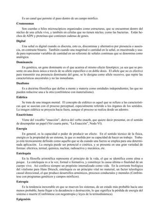Es un canal que permite el paso dentro de un campo mórfico.
Cromosomas
    Son cuerdas o hilos microscópicos organizados como estructuras, que se encuentran dentro del
núcleo de una célula viva, y también en células que no tienen núcleo, como las bacterias. Están he-
chos de ADN y proteínas que contienen cadenas de genes.
Digital
     Una señal es digital cuando es discreta, esto es, discontinua y alternativa por presencia o ausen-
cia, en contraste binario. También cuando una magnitud o cantidad en la señal, es muestreada y usa-
da para representar variables de cantidad en un referente de señales continuas que se denomina como
analógica.
Dominancia
    En genética, un gene dominante es el que acarrea el mismo efecto fenotípico, ya sea que se pre-
sente en una dosis única a través de su allele específico o en doble dosis. El allele que no es efectivo
para transmitir esa presencia dominante del gene, se lo designa como allele recesivo, que repite las
características ancestrales y no las inmediatas.
Dualismo
    Es a doctrina filosófica que define a mente y materia como entidades independientes, las que no
pueden reducirse una a la otra (confróntese con materialismo).
Eidética
    Se trata de una imagen mental. El concepto de eidético es aquel que se refiere a las característi-
cas que se asocian con el proceso perceptual, especialmente referido a los órganos de los sentidos.
La imagen eidética se proyecta hacia fuera, aunque el proceso se realiza desde un adentro.
Enactivismo
    Viene del vocablo “enacción”, deriva del verbo enacth, que quiere decir presentar, en el sentido
de desempeñar un papel (Ver cuarta parte, “La Enacción”, Nodo VI).
Energía
     En general, es la capacidad o poder de producir un efecto. En el sentido técnico de la física,
energía es la propiedad de un sistema, la que es medida por su capacidad de hacer un trabajo. Traba-
jo está técnicamente definido como aquello que se da cuando una fuerza se emplea para una determi-
nada aplicación. La energía puede ser potencial o cinética, y se presenta en una gran variedad de
formas: eléctrica, termal, química, nuclear, radioactiva y mecánica, etc.
Entelequia
     En la filosofía aristotélica representa el principio de la vida, el que se identifica como alma o
psique. La entelequia es a la vez, formal o formativa, y constituye la causa última o finalidad de un
cuerpo vivo. Así conlleva siempre un propósito internalizado como vida. En la corriente biológica
del vitalismo para Hans Driesch, entelequia es un principio vital no material, un factor teleológico
causal direccional, el que produce desarrollos armónicos, procesos conductales y mentales (Confrón-
tese con programas genéticos y campos mórficos).
Entropía
     Es la tendencia inexorable en que se mueven los sistemas, de un estado más probable hacia uno
menos probable, hasta llegar a la decadencia o destrucción, lo que significa la pérdida de energía del
sistema o muerte (Confróntese con negentropía y leyes de la termodinámica).
Epigenésis
 
