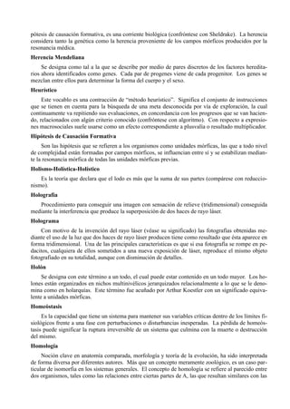 pótesis de causación formativa, es una corriente biológica (confróntese con Sheldrake). La herencia
considera tanto la genética como la herencia proveniente de los campos mórficos producidos por la
resonancia médica.
Herencia Mendeliana
     Se designa como tal a la que se describe por medio de pares discretos de los factores heredita-
rios ahora identificados como genes. Cada par de progenes viene de cada progenitor. Los genes se
mezclan entre ellos para determinar la forma del cuerpo y el sexo.
Heurístico
     Este vocablo es una contracción de “método heurístico”. Significa el conjunto de instrucciones
que se tienen en cuenta para la búsqueda de una meta desconocida por vía de exploración, la cual
continuamente va repitiendo sus evaluaciones, en concordancia con los progresos que se van hacien-
do, relacionados con algún criterio conocido (confróntese con algoritmo). Con respecto a expresio-
nes macrosociales suele usarse como un efecto correspondiente a plusvalía o resultado multiplicador.
Hipótesis de Causación Formativa
     Son las hipótesis que se refieren a los organismos como unidades mórficas, las que a todo nivel
de complejidad están formadas por campos mórficos, se influencian entre sí y se estabilizan median-
te la resonancia mórfica de todas las unidades mórficas previas.
Holismo-Holística-Holístico
    Es la teoría que declara que el lodo es más que la suma de sus partes (compárese con reduccio-
nismo).
Holografía
   Procedimiento para conseguir una imagen con sensación de relieve (tridimensional) conseguida
mediante la interferencia que produce la superposición de dos haces de rayo láser.
Holograma
    Con motivo de la invención del rayo láser (véase su significado) las fotografías obtenidas me-
diante el uso de la luz que dos haces de rayo láser producen tiene como resultado que ésta aparece en
forma tridimensional. Una de las principales características es que si esa fotografía se rompe en pe-
dacitos, cualquiera de ellos sometidos a una nueva exposición de láser, reproduce el mismo objeto
fotografiado en su totalidad, aunque con disminución de detalles.
Holón
     Se designa con este término a un todo, el cual puede estar contenido en un todo mayor. Los ho-
lones están organizados en nichos multinivélicos jerarquizados relacionalmente a lo que se le deno-
mina como en holarquías. Este término fue acuñado por Arthur Koestler con un significado equiva-
lente a unidades mórficas.
Homeóstasis
     Es la capacidad que tiene un sistema para mantener sus variables críticas dentro de los límites fi-
siológicos frente a una fase con perturbaciones o disturbancias inesperadas. La pérdida de homeós-
tasis puede significar la ruptura irreversible de un sistema que culmina con la muerte o destrucción
del mismo.
Homología
     Noción clave en anatomía comparada, morfología y teoría de la evolución, ha sido interpretada
de forma diversa por diferentes autores. Más que un concepto meramente zoológico, es un caso par-
ticular de isomorfia en los sistemas generales. El concepto de homología se refiere al parecido entre
dos organismos, tales como las relaciones entre ciertas partes de A, las que resultan similares con las
 