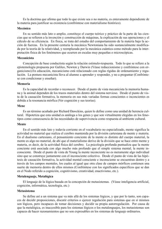Es la doctrina que afirma que todo lo que existe sea o no materia, es enteramente dependiente de
la materia para justificar su existencia (confróntese con materialismo histórico).
Mecánica
     En su sentido más lato o amplio, constituye el cuerpo teórico y práctico de la parte de las cien-
cias que se refieren a la invención y construcción de máquinas, la explicación de sus operaciones y el
cálculo de su eficiencia. En física, se trata del estudio del comportamiento de la materia bajo la ac-
ción de fuerzas. En la presente centuria la mecánica Newtoniana ha sido sustancialmente modifica-
da por la teoría de la relatividad, y reemplazada por la mecánica cuántica como método para la inter-
pretación física de los fenómenos que ocurren en escalas muy pequeñas o microscópicas.
Mecanicista
     Concepción de base conductista según la relación estimulo-respuesta. Todo lo que se refiere a la
epistemología propuesta por Galileo, Newton y Darwin (Véase reduccionismo y confróntese con or-
ganicismo).En educación, mecanicismo está relacionado con reglas rígidas de ordenamiento y regu-
lación. La postura mecanicista lleva al alumno a aprender y responder, y no a preguntar (Confrónte-
se con condicionar y enseñar).
Memoria
     Es la capacidad de recordar o reconocer. Desde el punto de vista mecanicista la memoria huma-
na y la animal dependen de los trazos materiales dentro del sistema nervioso. Desde el punto de vis-
ta de la causación formativa, la memoria en sus más variadas formas conscientes o inconcientes es
debida a la resonancia mórfica (Ver cognición y sus teorías).
Mene
     Es un término acuñado por Richard Dawckins, quien lo define como una unidad de herencia cul-
tural. Hipotetiza que esta unidad es análoga a los genes y que son virtualmente elegidas en los feno-
tipos como consecuencia de las necesidades de supervivencia como respuesta al ambiente cultural.
Mente
     En el sentido más lato y todavía corriente en el vocabulario no especializado, mente significa la
actividad no material que realiza el cerebro mantenida por la división cartesiana de mente y materia.
En el dualismo cartesiano, el pensamiento conciente de la mente es distinto del cuerpo material, la
mente es algo no material, de ahí que el materialismo derive de la división que se hace entre mente y
materia, es decir, de la actividad física del cerebro. La psicología profunda puntualiza que la mente
conciente está asociada con algo mucho más profundo que el simple sistema mental, la mente in-
consciente. Desde el punto de vista de Young la mente inconciente no es meramente algo individual
sino que se construye juntamente con el inconsciente colectivo. Desde el punto de vista de las hipó-
tesis de causación formativa, la actividad mental consciente e inconsciente se encuentran dentro y a
través de los campos mentales, los cuales al igual que otra clase de campos mórficos contienen una
suerte de memoria dentro de ellos mismos (Confróntese con los significados específicos que se dan
en el Nodo referido a cognición, cognitivismo, creatividad, enactivismo, etc.).
Metalenguaje, Metalógica
    El lenguaje de la lógica basada en la concepción de metasistemas. (Véase inteligencia artificial,
cognición, informática, tecnología, etc.)
Metasistema
    Se define así a un sistema que va más allá de los sistemas lógicos, y que por lo tanto, son capa-
ces de decidir proposiciones, discutir criterios o ejercer regulación para sistemas que en sí mismos
son lógicos, pero incapaces de tomar decisiones y decidir su propia autorregulación. Por causa de
que la metalógica, es inaccesible para los sistemas lógicos o los metalenguajes, los metasistemas son
capaces de hacer razonamientos que no son expresables en los sistemas de lenguaje ordinarios.
 