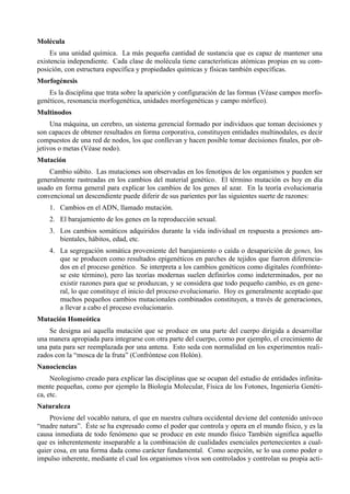 Molécula
     Es una unidad química. La más pequeña cantidad de sustancia que es capaz de mantener una
existencia independiente. Cada clase de molécula tiene características atómicas propias en su com-
posición, con estructura específica y propiedades químicas y físicas también específicas.
Morfogénesis
    Es la disciplina que trata sobre la aparición y configuración de las formas (Véase campos morfo-
genéticos, resonancia morfogenética, unidades morfogenéticas y campo mórfico).
Multinodos
     Una máquina, un cerebro, un sistema gerencial formado por individuos que toman decisiones y
son capaces de obtener resultados en forma corporativa, constituyen entidades multinodales, es decir
compuestos de una red de nodos, los que conllevan y hacen posible tomar decisiones finales, por ob-
jetivos o metas (Véase nodo).
Mutación
    Cambio súbito. Las mutaciones son observadas en los fenotipos de los organismos y pueden ser
generalmente rastreadas en los cambios del material genético. El término mutación es hoy en día
usado en forma general para explicar los cambios de los genes al azar. En la teoría evolucionaria
convencional un descendiente puede diferir de sus parientes por las siguientes suerte de razones:
    1. Cambios en el ADN, llamado mutación.
    2. El barajamiento de los genes en la reproducción sexual.
    3. Los cambios somáticos adquiridos durante la vida individual en respuesta a presiones am-
       bientales, hábitos, edad, etc.
    4. La segregación somática proveniente del barajamiento o caída o desaparición de genes, los
       que se producen como resultados epigenéticos en parches de tejidos que fueron diferencia-
       dos en el proceso genético. Se interpreta a los cambios genéticos como digitales (confrónte-
       se este término), pero las teorías modernas suelen definirlos como indeterminados, por no
       existir razones para que se produzcan, y se considera que todo pequeño cambio, es en gene-
       ral, lo que constituye el inicio del proceso evolucionario. Hoy es generalmente aceptado que
       muchos pequeños cambios mutacionales combinados constituyen, a través de generaciones,
       a llevar a cabo el proceso evolucionario.
Mutación Homeótica
    Se designa así aquella mutación que se produce en una parte del cuerpo dirigida a desarrollar
una manera apropiada para integrarse con otra parte del cuerpo, como por ejemplo, el crecimiento de
una pata para ser reemplazada por una antena. Esto seda con normalidad en los experimentos reali-
zados con la “mosca de la fruta” (Confróntese con Holón).
Nanociencias
     Neologismo creado para explicar las disciplinas que se ocupan del estudio de entidades infinita-
mente pequeñas, como por ejemplo la Biología Molecular, Física de los Fotones, Ingeniería Genéti-
ca, etc.
Naturaleza
    Proviene del vocablo natura, el que en nuestra cultura occidental deviene del contenido unívoco
“madre natura”. Éste se ha expresado como el poder que controla y opera en el mundo físico, y es la
causa inmediata de todo fenómeno que se produce en este mundo físico También significa aquello
que es inherentemente inseparable a la combinación de cualidades esenciales pertenecientes a cual-
quier cosa, en una forma dada como carácter fundamental. Como acepción, se lo usa como poder o
impulso inherente, mediante el cual los organismos vivos son controlados y controlan su propia acti-
 