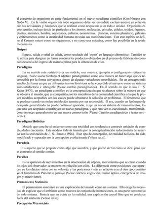 el concepto de organismo es parte fundamental en el nuevo paradigma científico (Confróntese con
Nodo V). En la visión organicista todo organismo debe ser entendido exclusivamente en relación
con las actividades y funciones que se realizan como respuestas a un todo o unidad. Organismo en
este sentido, incluye desde las partículas a los átomos, moléculas, cristales, células, tejidos, órganos,
plantas, animales, hombre, sociedades, culturas, ecosistemas. planetas, sistema planetario, galaxias
y epifenómenos como la creatividad humana en todas sus manifestaciones. Con este espíritu se defi-
ne al Cosmos entero como un organismo, y no como una máquina, como fue percibido en la teoría
mecanicista.
Output
     Egreso, salida o señal de salida, como resultado del “input” en lenguaje cibernético. También se
lo utiliza para designar en forma concreta los productos obtenidos en el proceso de fabricación como
consecuencia del ingreso de materia prima para la obtención de ellos.
Paradigma
     En su sentido más restrictivo es un modelo, una muestra, ejemplar o configuración reiterativa
singular. Suele usarse también el adjetivo paradigmático como una manera de hacer algo que es re-
conocible por la forma subyacente dentro de algunas variaciones superficiales. En un concepto más
amplio, la forma en que en diferentes tramos históricos se ha concebido al universo como un sistema
auto-satisfactorio e inteligible (Véase cambio paradigmático). En el sentido en que lo usa T. S.
Kuhn (1970), un paradigma científico es la conceptualización que se alcanza sobre la manera en que
se observa al mundo, que es compartida por los miembros de la comunidad científica a la que le pro-
vee modelos aceptables con los cuales puede afrontarse la solución de problemas. El fenómeno que
se produce cuando un orden establecido termina por ser reconocido. O sea, cuando un fenómeno de
desajuste generalizado no puede continuar ignorado, exige un nuevo sistema de razonamientos, los
que una vez aceptados constituyen un nuevo paradigma, y que rara vez es cuestionado, transformán-
dose entonces generalmente en una nueva cosmovisión (Véase Cambio paradigmático y texto perti-
nente).
Paradigma Holístico
     Modelo que concibe al universo como una totalidad con tendencia a construir unidades de com-
plejidades crecientes. Este modelo todavía transita por la conceptualización reduccionista de acuer-
do con la teorización de J. S. Smuts (1926). Este tipo de concepción, de realidad holística, ha sido
modificado y superado por la concepción evolucionaria (Véase texto).
Paradoja
     Es aquello que se propone como algo que asombra, y que puede ser tal como se dice, pero que
es contrario al sentido común.
Parallax
     Es la aparición de movimientos en la observación de objetos, movimientos que se crean cuando
los ojos del observador se mueven en relación con ellos. La diferencia entre posiciones que apare-
cen en los objetos vistos con un solo ojo, y las posiciones vistas en relación con el otro ojo, constitu-
ye el fenómeno de Parallax o paralaje (Véase eidético, cognición, ilusión óptica, emergencia de ima-
gen y enactivismo).
Pensamiento Sistémico
    El pensamiento sistémico es una explicación del mundo como un sistema. Ella exige la necesi-
dad de explicar que el ambiente como muestra de conjunto de interacciones, es una parte constitutiva
de todo sistema. Postula que no existe en la realidad, una explicación causal libre que se produzca
fuera del ambiente (Véase texto).
Percepción Mecanicista
 