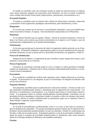 El mundo es concebido como una estructura cerrada en donde las interconexiones se explican
como meras relaciones regulares de causa-efecto entre elementos, sin tener en cuenta el ambiente
como variable interviniente (Véase lineal, reduccionismo, cartesianismo, newtonianismo, etc.)
Percepción Orgánica
     El mundo es concebido como un sistema total y abierto de interacciones constantes, superación
y crecimiento (Véase organicismo, paradigma, macrometanoia, parte introductoria y texto).
Pitagorismo
    Es la teoría que sostiene que el universo es esencialmente matemático y que esta realidad mate-
mática trasciende el tiempo y el espacio. Está estrechamente emparentada con el Platonismo.
Platonismo
    Es la tradición filosófica que ha seguido a Platón. Postula la existencia autónoma y real de las
ideas o las formas como esencias que existen exteriormente en el espacio y en el tiempo, y que son
manifestaciones independientes en el mundo fenomenológico.
Preformación
    Es la teoría que postula que la estructura de todos los organismos adultos preexiste ya en el hue-
vo fertilizado. El desarrollo embriónico supuestamente radica en la mera manifestación de estas pre-
formadas estructuras, las que se desenvuelven y desarrollan (Confróntese con epigenésis y Nodo V).
Proceso de Globalización
    Integración de los haberes y comprensión de que el hombre es parte integral del Cosmos, como
producto y como medio de su evolución.
Proceso Exponencial
    Fenómeno de crecimiento acelerado donde la curva se dispara en forma geométrica (multipli-
cándose las magnitudes), a diferencia del la forma aritmética (adicionándose)(Consúltese en un dic-
cionario técnico matemático).
Procronismo
    Es la condición o cualidad que conlleva todo organismo como verdad evidente de su crecimien-
to pasado. El procronismo es a la ontogenia, lo que es la homología a la filogenia (Confrontar cada
uno de estos términos).
Programa Sistémico
    Son programas concebidos para la explicación de la educación sistémica. Forman un todo en el
que interactúan simultáneamente alumno y aprendizaje para la adquisición del conocimiento. Los
profesores se transforman en armonizadores, y es el alumno quien busca el conocimiento selectiva-
mente. Los programas tienen un enfoque interdisciplinario transdisciplinado, concebidos con los
postulados del nuevo paradigma evolucionario, donde se considera a todos los sistemas como unida-
des flexibles, abiertas al cambio multidireccional en permanente juego con el ambiente (Véase el
Nodo referido a cognición, extensivamente).
Programa Genético
     Es un plan de procedimientos predeterminado, como lo es el que se hace para un concierto o
para un programa de computador. El concepto de programa genético implica que el organismo here-
da planes con procedimientos predeterminados, los que son asumidos o tenidos en cuenta porque son
llevados a cabo por los propios genes. El programa genético es una de las principales metáforas me-
diante las cuales el concepto de actividades proposicionales es introducido como causa formativa
dentro de la biología moderna (Confróntese con la palabra entelequia).
Proteína
 