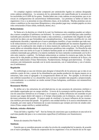 Un complejo orgánico molecular compuesto por aminoácidos ligados en cadenas designadas
como cadenas polipécticas. La secuencia de los aminoácidos está especificada por la secuencia de
los nucleótides en el ADN de los genes. Pueden haber una o más cadenas en una proteína, que se en-
roscan en configuraciones de características tridimensionales. Las proteínas se hallan en todos los
organismos vivos y se presentan en muy diferentes clases, en la molécula. Muchas proteínas son en-
zimas o catalíticos en las reacciones Bioquímicas y otras pueden jugar muy variados papeles en otros
roles estructurales (Véase célula, molécula, átomo, etc.).
Reduccionismo
     Se llama así a la doctrina en virtud de la cual, los fenómenos más complejos pueden ser reduci-
dos a menos complejos (Confróntese con holismo). Se conoce como la actividad que cada científico
realizaba para encontrar la forma más simple y más económica, y usualmente más elegante de expli-
cación de los datos con que formulaban sus conceptualizaciones. Esta manera científica de ver, está
ampliamente discutida y superada por el nuevo paradigma científico, el que considera que toda suer-
te de reduccionismo se convierte en un vicio, si éste está acompañado por las maneras dogmáticas de
sostener que la explicación más simple es la única manera de explicación, ya que los datos general-
mente deben ser entendidos dentro de organizaciones gestálticas más complejas. En filosofía ha sido
concebida como una teoría en la que la conducta humana puede ser en último término reducida a la
conducta inanimada que gobierna a la materia mediante las leyes naturales (continuando con la divi-
sión entre materia y espíritu). En biología reduccionista se sostiene la creencia que todos los fenó-
menos de la vida pueden en última instancia ser entendidos únicamente en términos de la física y de
la química tradicionales (Véase Darwinismo, Neodarwinismo, biología post-darwinista). El reduc-
cionismo está íntimamente asociado con la teoría mecanicista, con el materialismo y con el atomis-
mo (Confróntense).
Regulación
     En embriología se usa este término para designar el desarrollo de los procesos que se dan en un
embrión o parte de éste, a pesar de las disturbancias que puedan producirse de alguna manera en su
estructura, tales como el agregado o la reorganización dentro de éste. Por ejemplo, la división de
este embrión (seaurchin) se va a desarrollar como un nuevo ejemplar más pequeño y proporcionado,
y eventualmente va a constituir un retoño normal (Véase holograma, confróntese con metamorfosis
como contrario).
Resonancia Mórfica
     Se define así a las estructuras de actividad previas en una secuencia de estructuras similares o
actividades organizadas por un campo mórfico. A través de la resonancia mórfica pasan las influen-
cias de casaciones formativas en el tiempo y en el espacio, y dichas influencias son asumidas no por
razones que caigan dentro del espacio y el tiempo relacionadas con la distancia, sino que existen o
devienen solamente del pasado. El mayor grado de similitud y la mayor influencia de las resonan-
cias mórficas provienen del pasado. En general a una unidad mórfica se la asocia estrechamente con
el pasado, por estar sujeta al fenómeno de su auto-resonancia que siempre proviene de estados ante-
riores (Véase campo mórfico y unidad mórfica).
Retículo, retícula o Reticular
    Viene del latín y significa “red”. Son las formas de conexiones que se producen en una red en la
cual éstas pueden dar paso o no a conexiones específicas (Confróntese con Anastomosis).
Rotura
    Rotura de simetría (Ver Nodo IV).
Simbiosis
    Función que se considera presente en todos los niveles de complejidad de la materia, de acuerdo
con el nuevo paradigma. Forma de cooperación de los organismos vivos en función de un fin supe-
 