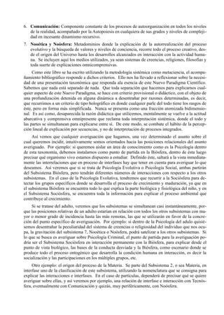 6. Comunicación: Componente constante de los procesos de autoorganización en todos los niveles
   de la realidad, acompañado por la Autopoiesis en cualquiera de sus grados y niveles de compleji-
   dad en incesante dinamismo recursivo.
7. Nooética y Noósfera: Metadominios donde la explicación de la autorrealización del proceso
   evolutivo y la búsqueda de valores y niveles de conciencia, recorre todo el proceso creativo, des-
   de el origen del Universo hasta los desarrollos alcanzados en interacción con la actividad huma-
   na. Se incluyen aquí los medios utilizados, ya sean sistemas de creencias, religiones, filosofías y
   toda suerte de explicaciones omnicomprensivas.
     Como este libro se ha escrito utilizando la metodología sistémica como metaciencia, el acompa-
ñamiento bibliográfico responde a dichos criterios. Ello nos ha llevado a reflexionar sobre la necesi-
dad de una presentación taxonómica que responda ala esencia de este Nuevo Paradigma Científico.
Sabemos que nada está separado de nada. Que toda separación que hacemos para explicarnos cual-
quier aspecto de este Nuevo Paradigma, se hace con criterio provisional o didáctico, con el objeto de
una profundización detenida en alguna dinámica a desentrañar por razones determinadas, es decir,
que recurrimos a un criterio de tipo holográfico en donde cualquier parle del todo tiene los rasgos de
éste, pero en forma más simplificada. Nunca se presenta como una fracción atomizada bidimensio-
nal. Es así como, desaparecida la razón didáctica que utilicemos, mentalmente se vuelve a la actitud
abarcativa y comprensiva omnipresente que reclama toda interpretación sistémica, donde el todo y
las partes se simultanean para explicarse entre sí. De este modo, se combate el hábito de la percep-
ción lineal de explicación por secuencias, y no de interpretación de procesos integrados.
     Así vemos que cualquier averiguación que hagamos, una vez determinado el asunto sobre el
cual queremos incidir, intuitivamente somos orientados hacia las posiciones relacionales del asunto
averiguado. Por ejemplo: si queremos aislar un área de conocimiento como es la Psicología dentro
de esta taxonomía, debemos instalarnos como punto de partida en la Biósfera, dentro de ésta luego
precisar qué organismo vivo estamos dispuesto a estudiar. Definido éste, saltará a la vista inmediata-
mente las interrelaciones que en proceso de interfases hay que tener en cuenta para averiguar lo que
deseamos. Así veremos que si se trata de Psicología Evolutiva o Psicología Social, ambas partirán
del Subsistema Biósfera, pero tendrán diferentes números de interacciones con respecto a los otros
subsistemas. En el caso de la Psicología Evolutiva, tendremos que recurrir a la Sociósfera para de-
tectar los grupos específicos donde se desarrolla el proceso de crecimiento y maduración, ya que en
el subsistema Biósfera se encuentra todo lo que explica la parte biológica y fisiológica del niño, y en
el Subsistema Sociósfera, se encuentra toda la información para explicar el proceso ambiental que
contribuye al crecimiento.
     Si se tratase del adulto, veremos que los subsistemas se simultanean casi instantáneamente, por-
que las posiciones relativas de un adulto estarían en relación con todos los otros subsistemas con ma-
yor o menor grado de incidencia hasta las más remotas, las que se utilizarán en favor de la concre-
ción del punto específico de averiguación. Por ejemplo: si dentro de la Psicología del adulo quisié-
semos desentrañar la peculiaridad del sistema de creencias o religiosidad del individuo que nos ocu-
pa, la gravitación del subsistema 7, Nooética o Noósfera, podrá satelizar a los otros subsistemas. Si
lo que se busca es averiguar sobre Psicología Criminal, el punto de partida para la averiguación po-
dría ser el Subsistema Sociósfera en interacción permanente con la Biósfera, para explicar desde el
punto de vista biológico, las bases de la conducta desviada y la Biósfera, como escenario donde se
produce todo el proceso ontogénico que desarrolla la condición humana en interacción, es decir la
socialización y las participaciones en los múltiples grupos, etc.
     Otro ejemplo: el origen del proceso de la Materia. Se parte del Subsistema 2, o sea Materia, en
interfase uno de la clasificación de este subsistema, utilizando la nomenclatura que se consigna para
explicar las interacciones e interfases. En el caso de partículas, dependerá de precisar qué se quiere
averiguar sobre ellas, y así veremos por ejemplo, una relación de interfase e interacción con Tecnós-
fera, eventualmente con Comunicación y quizás, muy periféricamente, con Noósfera.
 