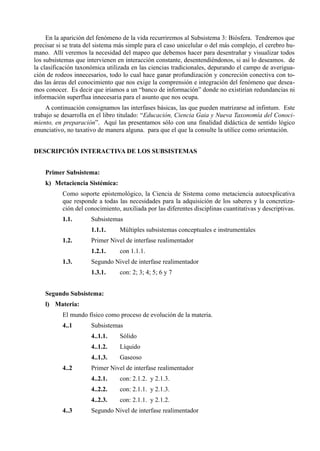 En la aparición del fenómeno de la vida recurriremos al Subsistema 3: Biósfera. Tendremos que
precisar si se trata del sistema más simple para el caso unicelular o del más complejo, el cerebro hu-
mano. Allí veremos la necesidad del mapeo que debemos hacer para desentrañar y visualizar todos
los subsistemas que intervienen en interacción constante, desentendiéndonos, si así lo deseamos. de
la clasificación taxonómica utilizada en las ciencias tradicionales, depurando el campo de averigua-
ción de rodeos innecesarios, todo lo cual hace ganar profundización y concreción conectiva con to-
das las áreas del conocimiento que nos exige la comprensión e integración del fenómeno que desea-
mos conocer. Es decir que iríamos a un “banco de información” donde no existirían redundancias ni
información superflua innecesaria para el asunto que nos ocupa.
    A continuación consignamos las interfases básicas, las que pueden matrizarse ad infintum. Este
trabajo se desarrolla en el libro titulado: “Educación, Ciencia Gaia y Nueva Taxonomía del Conoci-
miento, en preparación”. Aquí las presentamos sólo con una finalidad didáctica de sentido lógico
enunciativo, no taxativo de manera alguna. para que el que la consulte la utilice como orientación.


DESCRIPCIÓN INTERACTIVA DE LOS SUBSISTEMAS


    Primer Subsistema:
    k) Metaciencia Sistémica:
           Como soporte epistemológico, la Ciencia de Sistema como metaciencia autoexplicativa
           que responde a todas las necesidades para la adquisición de los saberes y la concretiza-
           ción del conocimiento, auxiliada por las diferentes disciplinas cuantitativas y descriptivas.
           1.1.       Subsistemas
                      1.1.1.     Múltiples subsistemas conceptuales e instrumentales
           1.2.       Primer Nivel de interfase realimentador
                      1.2.1.     con 1.1.1.
           1.3.       Segundo Nivel de interfase realimentador
                      1.3.1.     con: 2; 3; 4; 5; 6 y 7


    Segundo Subsistema:
    l) Materia:
           El mundo físico como proceso de evolución de la materia.
           4..1       Subsistemas
                      4..1.1.    Sólido
                      4..1.2.    Líquido
                      4..1.3.    Gaseoso
           4..2       Primer Nivel de interfase realimentador
                      4..2.1.    con: 2.1.2. y 2.1.3.
                      4..2.2.    con: 2.1.1. y 2.1.3.
                      4..2.3.    con: 2.1.1. y 2.1.2.
           4..3       Segundo Nivel de interfase realimentador
 