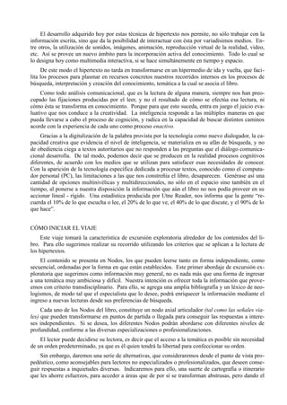 El desarrollo adquirido hoy por estas técnicas de hipertexto nos permite, no sólo trabajar con la
información escrita, sino que da la posibilidad de interactuar con ésta por variadísimos medios. En-
tre otros, la utilización de sonidos, imágenes, animación, reproducción virtual de la realidad, video,
etc. Así se provee un nuevo ámbito para la incorporación activa del conocimiento. Todo lo cual se
lo designa hoy como multimedia interactiva, si se hace simultánemente en tiempo y espacio.
     De este modo el hipertexto no tarda en transformarse en un hipermedio de ida y vuelta, que faci-
lita los procesos para plasmar en recursos concretos nuestros recorridos internos en los procesos de
búsqueda, interpretación y creación del conocimiento, temática a la cual se asocia el libro.
     Como todo análisis comunicacional, que es la lectura de alguna manera, siempre nos han preo-
cupado las fijaciones producidas por el leer, y no el resultado de cómo se efectúa esa lectura, ni
cómo ésta se transforma en conocimiento. Porque para que esto suceda, entra en juego el juicio eva-
luativo que nos conduce a la creatividad. La inteligencia responde a las múltiples maneras en que
pueda llevarse a cabo el proceso de cognición, y radica en la capacidad de buscar distintos caminos
acorde con la experiencia de cada uno como proceso enactivo.
    Gracias a la digitalización de la palabra provista por la tecnología como nuevo dialogador, la ca-
pacidad creativa que evidencia el nivel de inteligencia, se materializa en su afán de búsqueda, y no
de obediencia ciega a textos autoritarios que no responden a las preguntas que el diálogo comunica-
cional desarrolla. De tal modo, podemos decir que se producen en la realidad procesos cognitivos
diferentes, de acuerdo con los medios que se utilizan para satisfacer esas necesidades de conocer.
Con la aparición de la tecnología específica dedicada a procesar textos, conocido como el computa-
dor personal (PC), las limitaciones a las que nos constreñía el libro, desaparecen. Genérase así una
cantidad de opciones multinivélicas y multidireccionales, no sólo en el espacio sino también en el
tiempo, al ponerse a nuestra disposición la información que aún el libro no nos podía proveer en su
accionar lineal - rígido. Una estadística producida por Utne Reader, nos informa que la gente “re-
cuerda el 10% de lo que escucha o lee, el 20% de lo que ve, el 40% de lo que discute, y el 90% de lo
que hace”.


CÓMO INICIAR EL VIAJE
     Este viaje tomará la característica de excursión exploratoria alrededor de los contenidos del li-
bro. Para ello sugerimos realizar su recorrido utilizando los criterios que se aplican a la lectura de
los hipertextos.
    El contenido se presenta en Nodos, los que pueden leerse tanto en forma independiente, como
secuencial, ordenadas por la forma en que están establecidos. Este primer abordaje de excursión ex-
ploratoria que sugerimos como información muy general, no es nada más que una forma de ingresar
a una temática muy ambiciosa y difícil. Nuestra intención es ofrecer toda la información que prove-
emos con criterio transdisciplinario. Para ello, se agrega una amplia bibliografía y un léxico de neo-
logismos, de modo tal que el especialista que lo desee, podrá enriquecer la información mediante el
ingreso a nuevas lecturas desde sus preferencias de búsqueda.
     Cada uno de los Nodos del libro, constituye un nodo axial articulador (tal como las señales via-
les) que pueden transformarse en puntos de partida o llegada para conseguir las respuestas a intere-
ses independientes. Si se desea, los diferentes Nodos podrán abordarse con diferentes niveles de
profundidad, conforme a las diversas especializaciones o profesionalizaciones.
    El lector puede decidirse su lectora, es decir que el acceso a la temática es posible sin necesidad
de un orden predeterminado, ya que es él quien tendrá la libertad para confeccionar su orden.
    Sin embargo, daremos una serie de alternativas, que consideraremos desde el punto de vista pro-
pedéutico, como aconsejables para lectores no especializados o profesionalizados, que deseen conse-
guir respuestas a inquietudes diversas. Indicaremos para ello, una suerte de cartografía o itinerario
que les ahorre esfuerzos, para acceder a áreas que de por sí se transforman abstrusas, pero dando el
 