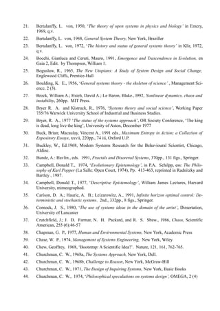 21.   Bertalanffy, L. von, 1950, ‘The theory of open systems in physics and biology’ in Emery,
      1969, q.v.
22.   Bertalanffy, L. von, 1968, General System Theory, New York, Braziller
23.   Bertalanffy, L. von, 1972, ‘The history and status of general systems theory’ in Klir, 1972,
      q.v.
24.   Bocchi, Gianluca and Ceruti, Mauro, 1991, Emergence and Trascendence in Evolution, en
      Gaia 2, Edit. by Thompson, William 1.
25.   Boguslaw, R., 1965, The New Utopians: A Study of System Design and Social Change,
      Englewood Cliffs, Prentice-Hall
26.   Boulding, K. E., 1956, ‘General systems theory - the skeleton of science’ , Management Sci-
      ence, 2 (3).
27.   Brock, William A.; Hsieh, David A.; Le Baron, Blake., l992, Nonlinear dynamics, chaos and
      instability, 260pp. MIT Press.
28.   Bryer R. A. and Kistruck, R., 1976, ‘Systems theory and social science’, Working Paper
      735/76 Warwick University School of Industrial and Business Studies.
29.   Bryer, R. A., 1977 ‘The status of the systems approach’, OR Society Conference, ‘The king
      is dead, long live the king’, University of Aston, December 1977
30.   Buck, Brian; Macaulay, Vincent A., 1991 eds., Maximum Entropy in Action; a Collection of
      Expository Essays, xxvii, 220pp., 74 iii, Oxford U.P.
31.   Buckley, W., Ed.1968, Modern Systems Research for the Behavioural Scíentist, Chicago,
      Aldine.
32.   Bunde, A.: Havlin., eds. 1991, Fractals and Disorered Systems, 370pp., 131 figs., Springer.
33.   Campbell, Donald T., 1974, ‘Evolutionary Epistemology’, in P.A. Schilpp, ess: The Phílo-
      sophy of Karl Popper (La Salle: Open Court, 1974), Pp. 413-463, reprinted in Radnitzky and
      Bartley , 1987.
34.   Campbell, Donald T., 1977, ‘Descriptive Epistemology’, William James Lectures, Harvard
      University, mimeographed.
35.   Caríson, D. A.; Haurie, A. B.; Leizarowitz, A., 1991, Infinite horizon optimal control: De-
      terministic and stochastic systems. 2nd., 332pp., 8 figs., Springer.
36.   Cornock, J. S., 1980, ‘The use of systems ideas in the domain of the artist’, Dissertation,
      University of Lancaster
37.   Crutchfield, J.; J. D. Farmar, N. H. Packard, and R. S. Sbaw., 1986, Chaos, Scientific
      American, 255 (6):46-57
38.   Chapman, G. P., 1977, Human and Environmental Systems, New York, Academic Press
39.   Chase, W. P., 1974, Management of Systems Engineering, New York, Wiley
40.   Chew, Geoffrey, 1968, ‘Bootstrap: A Scientific Idea?’. Nature, 121, 161, 762-765.
41.   Churchman, C. W., 1968a, The Systems Approach, New York, Dell.
42.   Churchman, C. W., 1968b, Challenge to Reason, New York, McGraw-Hill
43.   Churchman, C. W., 1971, The Design of Inquiring Systems, New York, Basic Books
44.   Churchman, C. W., 1974, ‘Philosophical speculations on systems design’, OMEGA, 2 (4)
 
