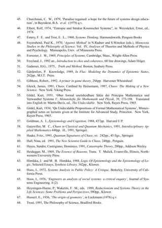 45.   Churchman, C. W., 1979, ‘Paradise regained: a hope for the future of systems design educa-
      tion’, in Bayrakrat, B.A. et al. (1979) q.v.
46.   Elbert, Rolf, 1974, “Entropie und Strukur Kosmischer Systeme”, in: Weizsäcker, Ernst, ed.,
      1974.
47.   Emery, F. E. and Trist, E. L., 1960, Systems Thinking, Harmondswirth, Penguin Books
48.   Feyerabend, Paul K., 1970, ‘Against Method’ in N.Radner and S.Winokur (eds.), Minnesota
      Studies in the Philosophy of Science, Vol. IV, Analyses of Theories and Methods of Physics
      and Psychology. Minneapolis, Univ. of Minnesota Press.
49.   Forrester, J. W., 1969, Principles of Systems, Cambridge, Mass., Wright-Allen Press
50.   Froyland, J., 1992 an., Introduction to chos and coherence, 60 line drawings, Adam Hilger.
51.   Gadamer, H.G., 1975,. Truth and Method, Boston, Seabury Press.
52.   Gärdenfors, P. Knowledge, 1989, In Flux: Modeling the Dynamics of Epistemic States,
      262pp., M.I.T. Press.
53.   Gibbons, Robert., 1992, A primer in game theory, 2S6pp. Harvester Wheatsheaf.
54.   Gleick, James, 1991, Chaos, Cardinal by Heinemann, 1987, Chaos: The Making of a New
      Science. New York: Viking Press.
55.   Gödel, Kurt, 1931, ‘Ober formal unetsheidbare Sätze der Principia Mathematica und
      Verwandter Systeme I’, Monatshefte für Mathematik und Physik, 39, 173-198. Transíated
      into English in: Martin Davis, ed., The Undecidable. New York, Rayen Press, 1965.
56.   Gödel, Kurt, 1934, ‘Qn Undecidable Propositions of Formal Mathematical Systems’, Mimeo-
      graphed notes on lectures given at the Institute for Advanced Study, Princeton. New York,
      Rayen Press, 1965.
57.   Goldman, A. I., Epistemology and Cognition, 1988, 437pp. Harvard U.P.
58.   Gutzwiller, M. C., Chaos in Classical and Quantum Mechanics, 1991, Interdisciplinary Ap-
      plied Mathematics.448pp. ill., 1991, Springer.
59.   Haake, Fritz., 1991, Quantum Signatures of Chaos, xv. 242pp., 45 figs., Springer.
60.   Hall, Nina, ed. 1991, The New Scientist Guide to Chaos, 240pp., Penguin.
61.   Hayes, Sandra; Castrigiano, Dominico, 1991, Catastrophe Theory, 200pp., Addison.Wesley.
62.   Heidegger, M., 1969, The Essence of Reasons, Trans. T. Malick, Evansville, Illinois, North-
      western University Press.
63.   Hintikka, J. and M. B. Hintikka, 1988, Logic Of Epistemology and the Epistemology of Lo-
      gic, Selected Essays, Synthese Library, 342pp., Kluwer.
64.   Hoos, I., 1972, Systems Analysis in Public Policy: A Critique, Berkeley, University of Cali-
      fornia Press.
65.   Hoos, I., 1976, ‘Engineers as analysts of social systems: a critical enquiry’, Journal of Sys-
      tems Engineering, 4 (2).
66.   Hoyningen-Huene, P.; Wuketits, F. M., eds. 1989, Reductionism and Systems Theory in the
      Life Sciences: Some Problems and Perspectives, l9Opp., Kluwer.
67.   Husserl, E., 1936, ‘The origin of geometry’, in Luckmann (1978) q.v.
68.   Trout, 1991, The Philosophy of Science, Bradford Books.
 
