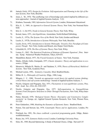 69.   Jantsch, Erich, 1975, Design for Evolution: Self.organization and Planning in the Life of Hu-
      man Systems, New York, Braziller.
70.   Jones, L. M., 1978, ‘The conflicting view of knowledge and control implied by different sys-
      tems approaches’, Journal of Applied Systems Analysis. 5 (2)
71.   Kitabara, Yasusada, 1983, Information Network System, London, Heinemann Educational.
72.   Klir, G. J., 1969, An Approach to General Systems Theory, New York, Van Nostrand Rein-
      hold.
73.   Klir, G. J., Ed.1972, Trends in General Systems Theory, New York, Wiley.
74.   Kornal, Janos, 1971, Anti-Equilibrium, Amsterdam, North-Holland Publishing.
75.   Laszlo, E., 1972a, The Systems View of the World, New York, Gordon and Breach
76.   Laszlo, E., 1972b, Introduction to Systems Philosophy, New York, Braziller.
77.   Laszlo, Ervin, 1972, Introduction to Systems Philosophy: Toward a New Paradigm of Conm-
      porary Though. New York, Gordon and Breach; also Harper Torch Books.
78.   Lilienfeld, R., 1978, The Rise of Systems Theory, New York, Wiley.
79.   Lorenz, E., 1962, ‘The Statistical Prediction of Solutions of Dynamic Equations’, Proc. Inter-
      nas. Symp. Numerical Weather Prediction, Tokyo, 629-635.
80.   Mandelbrot, Benoit, 1977, The Fractal Geometry of Nature. New York, Freeman.
81.   Medio, Alfredo; Gallo, Giampado, 1977, Chaotic dynamics: Theory and applications to eco-
      nomics, 25Opp.
82.   Mesarovic, Mihajlo D., Macko, D. and Takahara, Y., 1970, Theory of Hierachical, Multilevel
      Systems. New York, Academic Press.
83.   Micheal Leyton, 1992,. Symmetry, Causality, Mind, Bradford Books.
84.   Miller, D. L., Philosophy of Creativity, 2l2pp., 1988, Lang.
85.   Mingers, J. C., 1980, ‘Towards an appropriate social theory for applied systems thinking:
      critical theory and soft systems methodology’ Journal of Applied Systems Analysis, 7.
86.   Nicolis, Grégoire and Prigogine, Ilya, 1971, Fluctuations in non-equilibrium systems, Proc.
      Natl. Acad. Sci., USA, 68, 2102-2107.
87.   Nicolis, Grégoire and Prigogine, Ilya, 1977, Self-organization in Nonequilibrium
      Systems:From Dissipative Structures to Order Through Fluctuations, New York, Wiley-Inter-
      science.
88.   Pattee, Howard, 1978, ‘Biological System Theory: Descriptive and Constructive Comple-
      mentarity’ in: George, ed., Applied General Systems Research, New York, Plenum Press,
      511.520.
89.   Peter Gärdenfors, 1990, Modeling the Dynamics of Epistemic States. Bradford Book.
90.   Poston, Tim and Stewart, lan, 1978, Catastrophe Theory and its Applications, London, Pit-
      man.
91.   Pritcbard, Joe, 1991, The chaos cookbook: a practical programming guide, 240pp., Butter-
      worthHeinemann,
92.   Rosen, Joe, 1975, Symmetry Rediscovered, London, Cambridge University Press.
93.   Slote, M., 1989, Beyond Optimizing: A Study of Rational Choice, 224pp. Harvard U.P.
 
