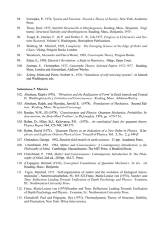 94.    Sztompka, P., 1974, System and Function: Toward a Theory of Society, New York, Academic
       Press.
95.    Thom, René, 1972, Stabilité Structurelle et Morphogenese, Reading, Mass., Benjamin. Engl.
       transl.: Structural Stability and Morphogenesis, Reading, Mass., Benjamin, 1975.
96.    Trappl, R., Hanika, F. de P. and Pichler, F. R., Eds.1977, Progress in Cybernetics and Sys-
       tems Research, Volume V, Washington, Hemisphere Publications.
97.    Waldrop, M. Mitchell, 1992, Complexity. The Emerging Science at the Edge of Order and
       Chaos, Viking, Penguin Books London.
98.    Woodcock, Alexander and Davis Monte, 1985, Catastrophe Theory, Penguin Books.
99.    Zahar, E., 1989, Einstein’s Revolution: a Study in Heuristics, 4l6pp., Open Court.
100.   Zeeman, E. Christopher, 1977, Catastrphe Theory: Selected Papers 1972-1977. Reading,
       Mass, London and Amsterdam, Addison-Wesley.
101.   Zeleny, Milan and Pierre, Norbert A., 1976, “Simulation of self-renewing systems”, in Jantsch
       and Waddington, eds.


Subsistema 2: Materia
102. Abraham, Ralph (1976). ‘Vibrations and the Realization of Form’ in Erich Jantsch and Conrad
     H. Waddington (eds.), Evolution and Consciousness. Reading, Mass.: Addison-Wesley.
103. Abraham, Ralph, and Marsden, Jerrold E. (1978). Foundations of Mechanics. Second Edi-
     tion. Reading, Mass.: Benjamin/Cummings.
104. Bartley, W.W., III (1978), ‘Consciousness and Physics: Quantum Mechanics, Probability, In-
     determinism, the Body-Mind Problem’, in Ph¡losophía, 1978, pp. 675-7 16.
105. Bohm, D., Hiley, B.J., Ka]oyerou, P.N. (1978). An ontological basis for quantum theory.
     Physics Repon 144, 323-348; 349.375.
106. Bobm, David (1973). ‘Quantum Theory as an Indication of a New Order in Physics. B.Im-
     plicate and Explicate Orderin Physical Law.’ FoundJ of Physics, Vol. 3, No. 2, p.149 ff
107. Christakos, George. 1992, Random field models in earth sciences. 41 ipp. Academic Press.
108. Cburcbland, P.M. 1984, Matter and Consciousness: A Contemporary Introduction ¡o the
     Philosophy of Mind. Cambridge, Massachusetts: The MIT Press, A Bradford Book.
109. Churchland, P. 1988, Matter And Consciousness: Contemporary Introduction To The Philo-
     sophy of Mind, 2nd ed., 2O8pp. M.I.T. Press.
110. d’Espagnat, Bernard (1976), Conceptual Foundations of Quantum Mechanics, 2n rev. ed.
     Reading, Mass.: Benjamin.
111. Eigen, Manfred, 1971, ’SeIf-organization of matter and the evolution of biological macro-
     molecules”, Naturwissenschaften, 58, 465-523.Franz, Marie-Louise von (1974), Number and
     Time: Reflections Leading Towards Unification of Depth Psychology and Physics. Evanston,
     III.: Northwestern University Press.
112. Franz, Marie-Louise von (1974)Number and Time: Reflections Leading Towards Unification
     of Depth Psychology and Physics. Evanston, Iii.: Northwestern University Press.
113. Glansdorff, Paul and Prigogine, IIya (1971), Thermodynamic Theory of Structure, Stability,
     and Fluctuation, New York: Wiley-Inter-science.
 