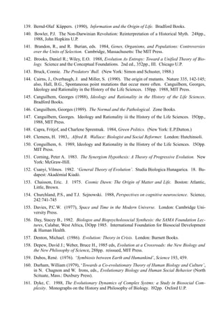 139. Bernd-Olaf Küppers. (1990), Information and the Origin of Life. Bradford Books.
140. Bowler, P.J. The Non-Darwinian Revolution: Reinterpretation of a Historical Myth. 248pp.,
     1988, John Hopkins U.P.
141. Brandon, R., and R. Burian, eds. 1984, Genes, Organisms, and Populations: Controversies
     over the Units of Selection. Cambridge, Massachusetts: The MIT Press.
142. Brooks, Daniel R.; Wiley, E.O. 1988, Evolution As Entropy: Toward a Unified Theory of Bio-
     logy. Science and the Conceptual Foundations. 2nd ed., 352pp., III. Chicago U.P.
143. Bruck, Connie. The Predators’ Bull. (New York: Simon and Schuster, 1988.)
144. Cairns, J., Overbaugh, J. and Miller, S. (1990). The origin of mutants. Nature 335, 142-145;
     also, Hall, B.G., Spontaneous point mutations that occur more often. Canguilbem, Georges,
     Ideology and Rationality in the History of the Life Sciences. 150pp. 1988, MIT Press.
145. Canguilhem, Georges (1988), Ideology and Rationality in the History of the Life Sciences.
     Bradford Books.
146. Canguilhem, Georges (1989). The Normal and the Pathological. Zone Books.
147. Canguilbem, Georges. Ideology and Rationality iii the History of the Life Sciences. l5Opp.,
     1988, MIT Press.
148. Capra, Fritjof, and Charlene Sprentnak. 1984, Green Politics. (New York: E.P.Dutton.)
149. Clemens, H. 1983,. Alfred R. Wallace: Biologist and Social Reformer. London: Hutchinsoli.
150. Conguilhem, 6. 1989, Ideology and Rationality in the History of the Life Sciences. l5Opp.
     MIT Press.
151. Corning, Peter A. 1983. The Synergism Hypothesis: A Theory of Progressive Evolution. New
     York: McGraw-Hill.
152. Csanyi, Vilmos. 1982. ‘General Theory of Evolution’. Studia Biologica Hunagarica. 18. Bu-
     dapest: Akadémial Kiadó.
153. Chaisson, Eric. J. 1975. Cosmic Dawn: The Origin of Matter and Life. Boston: Atlantic,
     Little, Brown.
154. Churchland, P.S., and T.J. Sejnowski. 1988, Perspectives on cognitive neuroscience. Science,
     242:741-745
155. Davies, P.C.W. (1977), Space and Time in the Modern Universe. London: Cambridge Uni-
     versity Press.
156. Day, Stacey B., 1982. Biologos and Biopsycholosocial Synthesis: the SAMA Foundation Lec-
     tures, Calabar, West Africa, l3Opp 1985. International Foundation for Biosocial Development
     & Human Health.
157. Denton, Michael. (1986). Evolution: Theory in Crisis. London: Burnett Books.
158. Depew, David J.; Weber, Bruce H., 1985 eds, Evolution at a Crossroads: the New Biology and
     the New Philosophy of Science, 288pp. reissued, MIT Press.
159. Dubos, René. (1976). ‘Symbiosis between Earth and Humankind’, Science 193, 459.
160. Durham, William (1979), ‘Towards a Co-evolutionary Theory of Human Biology and Culture’,
     in N. Chagnon and W. Irons, eds., Evolutionary Biology and Human Social Behavior (North
     Scituate, Mass.: Duxbury Press).
161. Dyke, C. 1988, The Evolutionary Dynamics of Complex Systms: a Study in Biosocial Com-
     plexity. Monographs on the History and Philosophy of Biology. l92pp. Oxford U.P.
 