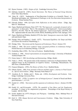 162. Dyson, Freeman. (1982). Origins of Life. Cambridge University Press.
163. Edelman, Gerald M. (1987), Neural Darwinism: The Theory of Neuronal Group Selection
     (New York: Basic Books).
164. Eden, M. (1967). ‘Inadequacies of Neo-Darwinian Evolution as a Scientific Theory’, in:
     Moorhead and Kaplan, eds., Mathematical Challenges to the Neo-Darwinian Interpretation of
     Evolution. Wistar Institute Press.
165. Edwards, Robert. 1989, Life before birth: Reflections on the embryo debate. 224pp., Spp.
     b&w ill. Hutchinson.
166. Eigen, Manfred and Schuster, Peter (1977 /78) “The hypercycle: a principle of natural self or-
     ganization”; in three parts: “Part A: The emergence of the hypercycle”, Naturwissenschaften,
     64(1977), 541-565; “Part B: The abstract hypercycle”, Naturwissenschaften, 65(1978), 347-
     369. Appeared under the same title as book: Berlin, Heidelberg and New York: Springer, 1979.
167. Eigen, Manfred and Winkler, Ruthild (1975) Das Spiel: Naturgesetze steuern den Zafall. Mu-
     nich and Zurich: Piper.
168. Elredge, Niles and Stephen J. Gould. (1977). ‘Punctuated Equilibria: the Tempo and Mode
     of Evolution Reconsidered’ Paleobiology, 3.
169. Elredge, Niles. ‘Darwinism and the Expansion of Evolutionary Theory’, Science 210.
170. Endler, J. 1986, ‘The newer synthesis? Some conceptual problems in evolutionary biology’.
     Oxford Surveys in Evolutionary Biology, 3:224-243
171. Ereshefsky, Marc (1992). The Units of Evolution. Bradford Books.
172. Feidman, J. 1986. ‘Neural representation of conceptual knowledge’, University of Rochester
     Technical Report 189.
173. Fetzer, James 5. 1985, Sociobiology and Epistemology, 2SOpp., Reidel.
174. Fodor, J. 198 Ib., ‘The present status of the innateness controversy’ In Representations: Philo-
     sophical Essays on the Foundations of Cognitive Science. Cambridge, Massachusetts: The
     MIT Press, A Bradford Book.
175. François Delaporte. (1991), The History of Yellow Fever. Bradford Books.
176. Gibson, Ejenne. 1986, From Aristotle to Darwin and Back Again: a Journey in Final Causal-
     ity. Species and Evolution. 209pp. Reissued, Notre Dame U.P.
177. Goodwin, B., N. Holder, and C. Wyles, eds. (1983), Development and Evolution. Cam-
     bridge: Cambridge University Press.
178. Goodwin, B.C. (1978) “A cognitive view of biological process”, Journal of Social and Biolo-
     gical Structures, 1, 117-125.
179. Gould, S.J. (1982). ‘Darwinism and the expansion of evolutionary theory’,, Science 216:380-
     387.
180. Gould, S.J., and R.Lewontin. (1979), The spandrels of San Marco and the Panglossian
     paradigm: A critique of the adaptationist programme. Proceedings of the Royal Society of
     London. 205:581-5948.
181. Gould, Stephen Jay (1977) Ontogeny and Phylogeny. Cambridge, Mass.: Belknap Press of
     Harvard University.
182. Grof, S. 1985, Human Survival and Consciousness Evolution. 224pp., State University of
     New York Press.
 