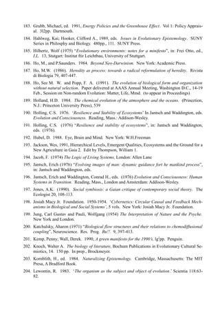 183. Grubb, Michael, ed. 1991, Energy Policies and the Greenhouse Effect. Vol 1: Policy Apprais-
     al. 3l2pp. Dartmouth.
184. Hahlweg, Kai; Hooker, Cíifford A., 1989, eds. Issues in Evolutionary Epistemology. SUNY
     Series in Philosphy and Biology. 480pp., 111. SUNY Press.
185. Hilhertz, Wolf (1975) “Evolutionary environments: notes for a minifesto”, in: Frei Otto, ed.,
     I.L. 13, Stutgart: Institut ftir Leichtbau, University of Stuttgart.
186. Ho, M., and P.Saunders. 1984. Beyond Neo-Darwinism. New York: Academic Press.
187. Ho, M.W. (1986). Heredity as process: towards a radical reformulation of heredity. Rivista
     di Biologia 79, 407-447.
188. Ho, See M. W. and Popp, F. A. (1991). The evolution of biological form and organization
     without natural selection. Paper delivered at AAAS Annual Meeting, Washington D.C., 14-19
     Feb., Session on Non-random Evolution: Matter, Life, Mmd. (to appear in Proceedings)
189. Holland, H.D. 1984. The chemical evolution of the atmosphere and the oceans. (Princetion,
     N.J.: Princeton University Press), 539
190. Holling, C.S. 1976. ‘Resilience and Stability of Ecosystems’ In Jantsch and Waddington, eds.
     Evolution and Consciousness. Reading, Mass.: Addison-Wesley.
191. Holling, C.S. (1976) “Resilience and stability of ecosystems”, in: Jantsch and Waddington,
     eds. (1976).
192. Hubel, D. 1988. Eye, Brain and Mind. New York: W.H.Freeman
193. Jackson, Wes, 1991, Hierarchical Levels, Emergent Qualities, Ecosystems and the Ground for a
     New Agriculture in Gaia 2. Edit by Thompson, William 1.
194. Jacob, F. (1974) The Logic of Living Systems, London: Allen Lane
195. Jantsch, Erich (1976) “Evolving images of man: dynamic guidance fort he mankind process”,
     in: Jantsch and Waddington, eds.
196. Jantsch, Erich and Waddington, Conrad H., eds. (1976) Evolution and Consciousness: Human
     Systems in Transition. Reading, Mass., London and Amsterdam: Addison-Wesley.
197. Jones, A.K. (1990). Social symbiosis: a Gaian critique of contemporary social theory. The
     Ecologist 20, 108-113.
198. Josiah Macy Jr. Foundation. 1950-1954. ‘Cybernetics: Circular Causal and Feedback Mech-
     anisms in Biological and Social Systems’, 5 vols. New York: Josiah Macy Jr. Foundation.
199. Jung, Carl Gustav and Pauli, Wolfgang (1954) The Interpretation of Nature and the Psyche.
     New York and London.
200. Katchalsky, Aharon (1971) “Biological flow structures and their relations to chemodiffusional
     coupling”, Neuroscience. Res. Prog. Bu!!. 9, 397-413.
201. Kemp, Penny; Wall, Derek. 1990, A green manifesto for the 1990’s, lg2pp. Penguin.
202. Knoch, Walter A. The biology of literature, Bochum Publications in Evolutionary Cultural Se-
     miotics, 14. 150 pp. In prep., Brockmeyer.
203. Kornblith, H., ed. 1984. Naturalizing Epistemology. Cambridge, Massachusetts: The MIT
     Presa, A Bradford Book.
204. Lewontin, R. 1983. ‘The organism as the subject and object of evolution.’ Scientia 118:63-
     82.
 