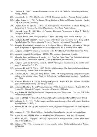 205. Lewontin, R. 1989. ‘A natural selection: Review of J. M. Smith’s Evolutionary Genetics’,
     Nature 339:107.
206. Lewontin, R. C. 1993. The Doctrine of DNA, Biology as Ideology. Penguin Books, London.
207. Lieber, Arnold L. (1978) The Lunar Effects: Biological Tides and Human Emotions. Garden
     City, N.Y., Anchor/Doubleday.
208. Löfgren, Lars (to appear). ‘Life as an Autolinguistic Phenomenon’, in Milan Zeleny, ed.,
     Autopoiesis: A Theory of ¡he Living Organization. New York: North Holland.
209. Lovelock, James E, 1991, Gaia, A Planetary Emergent Phenomenon in Gaja 2. Edit by
     Thompson, William Iwin.
210. Lovelock, James, 1990, The Ages of Gaia. Oxford University Press, Printed by Clays, Ltd.
211. MacLean, Paul D. (1973) “A triune concept of the brain and behavior”, in: T. Bong and D.
     Campbell, eds., The Hincks Memorial Lectures, Toronto: University of Toronto Press.
212. Margalef, Ramón (l968), Perspectives in Ecological Theory. Chicago: University of Chicago
     Press. Large extracts reprinted in Co-Evolution Quarterly, No.6, Summer 1975, 49-66
213. Margulis, Lynn (1970) Origin of Eukaryotic Cells. New Haven, Conn.: Yale University Press.
214. Margulis, Lynn and Dorion Sagan . (1981). Microcosmos. Simon and Schuster.
215. Margulis, Lynn and Guerrero, Ricardo, 1991, Two Plus Three Equal One Individuals Emerge
     from Bacterial Communities, en Gaia 2. Edit by Thompson, William Irwin.
216. Margulis, Lynn and Lovelock, James E. (1974) “Biological modulation of the earth’s atmo-
     sphere”, Icarus, 21, 47 1-489.
217. Maturana, H. and F.J. Varela. 1987, The Tree of Knowledge: The Biological Roots of Human
     Understanding. Boston: New Science Library.
218. Maturana, H., G. Uribe, and Samy Frenck. 1968. ‘A biological theory of relativistic color
     coding in the primate retina.’ Archivos de biología y medicina experimentales. Supplement
     No.1 Chile.
219. Maturana, Humberto R. (1970), Biololgy of Cognition. Report BCL 9.0. Urbana, III.: Biolo-
     gical Computer Laboratory, University of Illinois.
220. Maturana, Humberto R. and Varela, Francisco (1975) Autopoietic Systems. Report BCL 9.4.
     Urbana, III.: Biological Computer Laboratory, University of Illinois.
221. May, Robert M. (1973) Stability and Complexity in Model Ecosystems. Princeton, N.J.: Prin-
     ceton University Press.
222. Mayr, E. (1982), The Growth of Biological Thought (Cambridge: Harvard University Press).
223. McLaury, R. E. 1987. ‘Color-category evolution and Shuswap yellow-with-green.’ American
     Anthropologist, 89:107-124
224. Milsum, H. H. (1972) ‘The hierarchical basis for general living systems’ in Klir Ed.(1972)
     q.v.
225. Moravec, H. 1988. Mind Children. Cambridge, Massachusetts: Harvard University Press.
226. Myers, Norman. (1984). Gaia: An Atlas of Planet Management. New York: Doubleday.
227. Nicolis, G., and I. Prigogine. 1977 Self-Organization in Nonequilibrium Systems. (New York:
     John Wiley and Sons.)
228. Nuboer, J.F.W. 1986. A comparative review on color vision. Netherlands Journal of Zoology
     36:344-380.
 