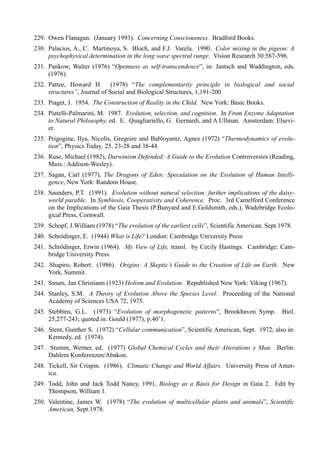 229. Owen Flanagan. (January 1993). Concerning Consciousness. Bradford Books.
230. Palacios, A., C. Martinoya, S. Bloch, and F.J. Varela. 1990. Color mixing in the pigeon: A
     psychophysical determination in the long wave spectral range. Vision Research 30:587-596.
231. Pankow, Walter (1976) “Openness as self-transcendence”, in: Jantsch and Waddington, eds.
     (1976).
232. Pattee, Howard H. (1978) “The complementarity principIe in biological and social
     structures”, Journal of Social and Biological Structures, 1,191-200
233. Piaget, J. 1954. The Construction of Reality in the Child. New York: Basic Books.
234. Piatelli-Palmarini, M. 1987. Evolution, selection, and cognition. In From Enzyme Adaptation
     to Natural Philosophy, ed. E. Quagliariello, G. Gernardi, and A Ullman. Amsterdam: Elsevi-
     er.
235. Prigogine, Ilya, Nicolis, Gregoire and Babloyantz, Agnes (1972) “Thermodynamics of evolu-
     tion”, Physics Today, 25, 23-28 and 38-44.
236. Ruse, Michael (1982), Darwinism Defended: A Guide to the Evolution Controversies (Reading,
     Mass.: Addison-Wesley).
237. Sagan, Carl (1977), The Dragons of Eden: Speculation on the Evolution of Human Intelli-
     gence, New York: Random House.
238. Saunders, P.T. (1991). Evolution without natural selection: further implications of the daisy-
     world parable. In Symbiosis, Cooperativity and Coherence. Proc. 3rd Camelford Conference
     on the Implications of the Gaia Thesis (P.Bunyard and E.Goldsmith, eds.), Wadebridge Ecolo-
     gical Press, Cornwall.
239. Schopf, J.William (1978) “The evolution of the earliest cells”, Scientific American, Sept.1978.
240. Schródinger, E. (1944) What is Life? London: Cambridge University Press
241. Schrödinger, Erwin (1964). My View of Life, transl. by Cecily Hastings. Cambridge: Cam-
     bridge University Press.
242. Shapiro, Robert. (1986). Origins: A Skeptic’s Guide to the Creation of Life on Earth. New
     York, Summit.
243. Smuts, Jan Christiann (1923) Holism and Evolution. Republished New York: Viking (1967).
244. Stanley, S.M. A Theory of Evolution Above the Species Level. Proceeding of the National
     Academy of Sciences USA 72, 1975.
245. Stebbins, G.L. (1973) “Evolution of morphogenetic patterns”, Brookhaven Symp.              Biol.
     25,277-243; quoted in: Gould (1977), p.40’1.
246. Stent, Gunther S. (1972) “Cellular communication”, Scientific American, Sept. 1972; also in:
     Kennedy, ed. (1974).
247. Stumm, Werner, ed. (1977) Global Chemical Cycles and their Alterations y Man. Berlin:
     Dahlem Konferenzen/Abakon.
248. Tickell, Sir Crispin. (1986). Climatic Change and World Affairs. University Press of Amer-
     ica.
249. Todd, John and Jack Todd Nancy, 1991, Biology as a Basis for Design in Gaia 2. Edit by
     Thompson, William 1.
250. Valentine, James W. (1978) “The evolution of multicellular plants and animals”, Scientific
     American, Sept.1978.
 