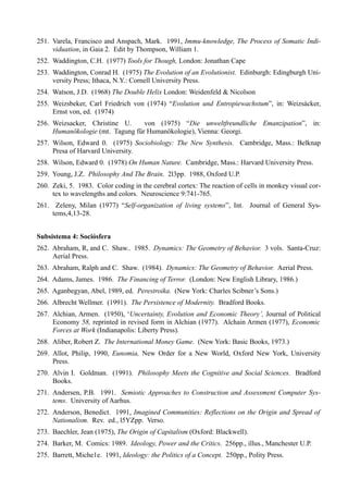 251. Varela, Francisco and Anspach, Mark. 1991, Immu-knowledge, The Process of Somatic Indi-
     viduation, in Gaia 2. Edit by Thompson, William 1.
252. Waddington, C.H. (1977) Tools for Though, London: Jonathan Cape
253. Waddington, Conrad H. (1975) The Evolution of an Evolutionist. Edinburgh: Edingburgh Uni-
     versity Press; Ithaca, N.Y.: Cornell University Press.
254. Watson, J.D. (1968) The Double Helix London: Weidenfeld & Nicolson
255. Weizsbeker, Carl Friedrich von (1974) “Evolution und Entropiewachstum”, in: Weizsácker,
     Ernst von, ed. (1974)
256. Weizsacker, Christine U.     von (1975) “Die unweltfreundliche Emanzipation”, in:
     Humanökologie (mt. Tagung für Humanökologie), Vienna: Georgi.
257. Wilson, Edward 0. (1975) Sociobiology: The New Synthesis. Cambridge, Mass.: Belknap
     Presa of Harvard University.
258. Wilson, Edward 0. (1978) On Human Nature. Cambridge, Mass.: Harvard University Press.
259. Young, J.Z. Philosophy And The Brain. 2l3pp. 1988, Oxford U.P.
260. Zeki, 5. 1983. Color coding in the cerebral cortex: The reaction of cells in monkey visual cor-
     tex to wavelengths and colors. Neuroscience 9:741-765.
261. Zeleny, Milan (1977) “Self-organization of living systems”, Int. Journal of General Sys-
     tems,4,13-28.


Subsistema 4: Sociósfera
262. Abraham, R, and C. Shaw.. 1985. Dynamics: The Geometry of Behavior. 3 vols. Santa-Cruz:
     Aerial Press.
263. Abraham, Ralph and C. Shaw. (1984). Dynamics: The Geometry of Behavior. Aerial Press.
264. Adams, James. 1986. The Financing of Terror. (London: New English Library, 1986.)
265. Aganbegyan, Abel, 1989, ed. Perestroika. (New York: Charles Scibner’s Sons.)
266. Albrecht Wellmer. (1991). The Persistence of Modernity. Bradford Books.
267. Alchian, Armen. (1950), ‘Uncertainty, Evolution and Economic Theory’, Journal of Political
     Economy 58, reprinted in revised form in Alchian (1977). Alchain Armen (1977), Economic
     Forces at Work (Indianapolis: Liberty Press).
268. Aliber, Robert Z. The International Money Game. (New York: Basic Books, 1973.)
269. Allot, Philip, 1990, Eunomia, New Order for a New World, Oxford New York, University
     Press.
270. Alvin I. Goldman. (1991). Philosophy Meets the Cognitive and Social Sciences. Bradford
     Books.
271. Andersen, P.B. 1991. Semiotic Approaches to Construction and Assessment Computer Sys-
     tems. University of Aarhus.
272. Anderson, Benedict. 1991, Imagined Communities: Reflections on the Origin and Spread of
     Nationalism. Rev. ed., l5YZpp. Verso.
273. Baechler, Jean (1975), The Origin of Capitalism (Oxford: Blackwell).
274. Barker, M. Comics: 1989. Ideology, Power and the Critics. 256pp., illus., Manchester U.P.
275. Barrett, Miche1e. 1991, Ideology: the Politics of a Concept. 250pp., Polity Press.
 