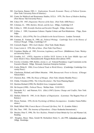 302. Cao-Garcia, Ramon 1983, J. Explorations Towards Economic Theory of Political Systems.
     (New York: University Press of America.)
303. Center for Medieval and Renaissance Studies, UCLA. 1979, The Dawn of Modern Banking.
     (New Haven: Yak University Press.)
304. Coker, F.W. 1967, Organismic Theories of the State. (New York: AMS Press.)
305. Coleman, J.L. 1988, Markets, Morals, and the Law. 480pp., Cambridge U.P.
306. Collier, A. 1989, Scientific Realism and Socialist Thought. 224pp., Harvester.
307. Collins, J. 1989, Uncommon Cultures: Popular Culture and Post-Modernism. l76pp., Rout-
     ledge.
308. Collins, L. (Ed.) (1976), The Use of Models in the Social Sciences. London: Tavistock
309. Constant, B. Fontana, B., 1988, ed., Political Writings. Cambridge Texts in the History of
     Political Though. 530pp., Cambridge U.P.
310. Cornwell, Rupert. 1983, God’s Banker. (New York: Dodd, Mead.)
311. Coser, Lewis A. 1970, Men of Ideas. (New York: Free Press.)
312. Crenshaw, Martha, ed. 1983, Terrorism, Legitimacy, and Power. (Middletown, Conn.: Wesley-
     an University Press.)
313. Crombie, A.C. (1953), Augustine to Galileo Vol.II: Science in the Later Middle Ages and
     Early Modern Times, Harmondsworth: Penguin Books (first edition 1959)
314. Crovitz, L.Gordon; 1989, Rabkin, Jeremy A., ed. Fettered Presidency: Legal Constraints on the
     Executive Branch. 360pp. Reissued, American Enterprise Institute.
315. Curtin, Philip D. 1984, Cross-Cultural Trade in World History. (Cambridge: Cambridge Uni-
     versity Press.)
316. Chackerian, Richard, and Gilbert Abcarian. 1984, Bureaucratic Power in Society. (Chicago:
     Nelson-Hall.)
317. Chernow, Ron. 1990, The House of Morgan. (New York: Atlantic Monthly Press.)
318. Childe, V.Gordon (1950), ‘The Urban Revolution’, The Town Planning Report.
319. Dawkins Richard (1990) The Shellfish Gene, Longman London.
320. De Gruyter (1990). Political Theory. Welfare State. 3110119323.
321. Demerath, N.J. and Peterson, R.A. (Eds.) (1967) System, Change and Conflict, New York:
     Free Press
322. Denhart, Robert B. 1981, In the Shadow of Organization. (Lawrence: The Regents Press of
     Kansas.)
323. Dixon, Norman. 1976, On the Psychology of Military Incompetence. (London: Futura Public-
     ations.)
324. Dodd, Mfred 1986, Francis Bacon‘s Personal Life-Story, Vol. II. (London: Rider.)
325. Dei, Titeo. 1985. The Anatomy of Dependence. (Totyo: Kodansha International.)
326 Drucker, Peter F, 1990, The New Realities, Printed in Great Britain by Cox and Wyman Ltd,
    Reading.
327. Douglass, Bruce: Mara, Gerald M; Richardson Henry S., eds.1990, Liberalism and good.,
     240pp. Routledge.
 
