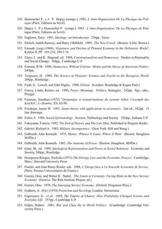 328. Dumouchel P. y J. P. Dupyy (comps.), 1983, L’Auto-Organization De La Physique du Poli-
     tique (París: Editions au Sevil).
329. Dupyy J. P y Dumouchel P. (comps.) 1983. L’Auto-Organization: De La Physique du Poli-
     tique (Paris: Editions au Sevil).
330. Eagleton, Terry. 1991, Ideology: an Introduction. 256pp., Verso.
331. Ehrlich, Judith Ramsey, and Barry J Rehfeld. 1989, The New Crowd. (Boston: Little, Brown.)
332. Einaudi, Luigi (1948), ‘Greatness and Decline of Planned Economy in the Hellenistic World’,
     Kyklos II, PP. 193-210, 289-3 16.
333. Elster, J. and R. Slagstad, cd. 1988, Constitutionalism and Democracy. Studies in Rationality
     and Social Change. 368pp., Cambridge U.P.
334. Entman, R.M. 1989, Democracy Without Citizens: Media and the Decay of American Politics.
     24Opp.
335. Ferguson, H. 1989, The Science of Pleasure: Cosmos and Psyche in the Bourgeois World.
     288pp., Routledge.
336. Field, G. Lowell, and John Higley. 1980, Elitism. (London: Routledge & Kegan Paul.)
337. Forcey, Linda, Rennie, ed. 1990, Peace: Meanings. Politics, Strategies. 242pp. figs., tabs.,
     Praeger.
338. Freeman, Jonathan (1975) “Dynamique et trausformations du systeme tribal: l’exemple des
     Katchin”, L~Homme, XV, 63-98.
339. Friedman, James W. 1991, Game theory with applications to economics. 2nd ed., 3S2pp. 13
     line drawings.
340. Fuller, 5. 1988, Social Epistemology. Science, Technology and Society. 32Opp., Indiana U.P.
341. Fukuyama, Francis, 1992, The End of History and The Last Man, Published in Penguin Books.
342. Gabriel, Richard A. 1985, Military Incompetence. (New York: Hill and Wang.)
343. Galbraith, John Kenneth. 1975, Money: Whence It Came, Where It Went. (Boston: Houghton
     Mifflin.)
344. Galbraith, John Kenneth. 1983, The Anatomy of Power. (Boston: Houghton, Mifflin.)
345. Gane, M., ed. 1989, Ideological Representation and Power in Social Relations. Economy and
     Society, 240pp., Routledge.
346. Georgescu-Roegen, Nicholas (1971) The Entropy Law and the Economic Process. Cambridge,
     Mass.: Harvard University Presa.
347. Giarini, and Jean Remy Roulet, eds. 1988, L‘Europe face á 1a Nouvelle Economie de Service.
     (Paris: Preases Universitaires de France.)
348. Giarini, Orio, and Walter R. Stahel. TIte Limits to Certainty: Facing Risks in the New Service
     Economy. (Geneva: The Risk Institute Project, ed.)
349. Giarini, Orio. 1978, The Emerging Service Economy. (Oxford: Pergamon Press.)
350. Giddens, A. (Ed.) (1974) Positivism and Sociology London: Heinemann
351. Gigerenzer, G. et al. 1989, The Empire of Chance: How Probability Changed Science and
     Everyday Life. 357pp., Cambridge U.P.
352. Gilpin, Robert. 1981, War and Chan the in World Politics. (Cambridge: Cambridge Uni-
     versity Press.)
 