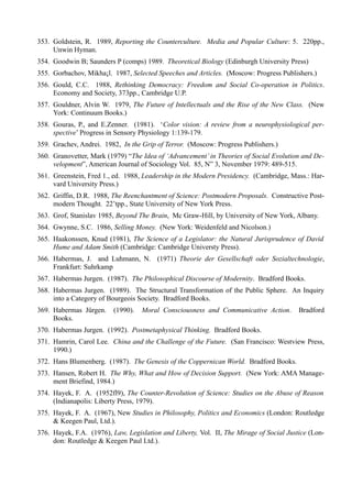 353. Goldstein, R. 1989, Reporting the Counterculture. Media and Popular Culture: 5. 220pp.,
     Unwin Hyman.
354. Goodwin B; Saunders P (comps) 1989. Theoretical Biology (Edinburgh University Press)
355. Gorbachov, Mikha¡l. 1987, Selected Speeches and Articles. (Moscow: Progress Publishers.)
356. Gould, C.C. 1988, Rethinking Democracy: Freedom and Social Co-operation in Politics.
     Economy and Society, 373pp., Cambridge U.P.
357. Gouldner, Alvin W. 1979, The Future of Intellectuals and the Rise of the New Class. (New
     York: Continuum Books.)
358. Gouras, P., and E.Zenner. (1981). ‘Color vision: A review from a neurophysiological per-
     spective’ Progress in Sensory Physiology 1:139-179.
359. Grachev, Andrei. 1982, In the Grip of Terror. (Moscow: Progress Publishers.)
360. Granovetter, Mark (1979) “The Idea of ‘Advancement’ in Theories of Social Evolution and De-
     velopment”, American Journal of Sociology Vol. 85, N” 3, November 1979: 489-515.
361. Greenstein, Fred 1., ed. 1988, Leadership in the Modern Presidency. (Cambridge, Mass.: Har-
     vard University Press.)
362. Griffin, D.R. 1988, The Reenchantment of Science: Postmodern Proposals. Constructive Post-
     modern Thought. 22’tpp., State University of New York Press.
363. Grof, Stanislav 1985, Beyond The Brain, Mc Graw-Hill, by University of New York, Albany.
364. Gwynne, S.C. 1986, Selling Money. (New York: Weidenfeld and Nicolson.)
365. Haakonssen, Knud (1981), The Science of a Legislator: the Natural Jurisprudence of David
     Hume and Adam Smith (Cambridge: Cambridge Universty Press).
366. Habermas, J. and Luhmann, N. (1971) Theorie der Gesellschaft oder Sozialtechnologie,
     Frankfurt: Suhrkamp
367. Habermas Jurgen. (1987). The Philosophical Discourse of Modernity. Bradford Books.
368. Habermas Jurgen. (1989). The Structural Transformation of the Public Sphere. An Inquiry
     into a Category of Bourgeois Society. Bradford Books.
369. Habermas Jürgen.     (1990).   Moral Consciousness and Communicative Action.        Bradford
     Books.
370. Habermas Jurgen. (1992). Postmetaphysical Thinking. Bradford Books.
371. Hamrin, Carol Lee. China and the Challenge of the Future. (San Francisco: Westview Press,
     1990.)
372. Hans Blumenberg. (1987). The Genesis of the Coppernican World. Bradford Books.
373. Hansen, Robert H. The Why, What and How of Decision Support. (New York: AMA Manage-
     ment Briefind, 1984.)
374. Hayek, F. A. (1952fl9), The Counter-Revolution of Science: Studies on the Abuse of Reason
     (Indianapolis: Liberty Press, 1979).
375. Hayek, F. A. (1967), New Studies in Philosophy, Politics and Economics (London: Routledge
     & Keegen Paul, Ltd.).
376. Hayek, F.A. (1976), Law, Legislation and Liberty, Vol. II, The Mirage of Social Justice (Lon-
     don: Routledge & Keegen Paul Ltd.).
 