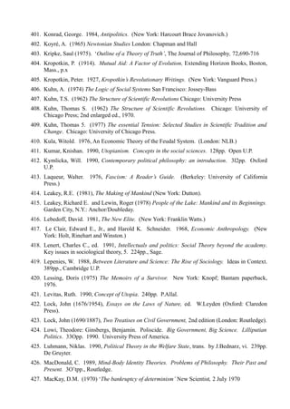 401. Konrad, George. 1984, Antipolitics. (New York: Harcourt Brace Jovanovich.)
402. Koyré, A. (1965) Newtonian Studies London: Chapman and Hall
403. Kripke, Saul (1975). ‘Outline of a Theory of Truth’, The Journal of Philosophy, 72,690-716
404. Kropotkin, P. (1914). Mutual Aid: A Factor of Evolution, Extending Horizon Books, Boston,
     Mass., p.x
405. Kropotkin, Peter. 1927, Kropotkin’s Revolutionary Writings. (New York: Vanguard Press.)
406. Kuhn, A. (1974) The Logic of Social Systems San Francisco: Jossey-Bass
407. Kuhn, T.S. (1962) The Structure of Scientific Revolutions Chicago: University Press
408. Kuhn, Thomas S. (1962) The Structure of Scientific Revolutions. Chicago: University of
     Chicago Press; 2nd enlarged ed., 1970.
409. Kuhn, Thomas 5. (1977) The essential Tension: Selected Studies in Scientific Tradition and
     Change. Chicago: University of Chicago Press.
410. Kula, Witold. 1976, An Economic Theory of the Feudal System. (London: NLB.)
411. Kumar, Knishan. 1990, Utopianism. Concepts in the social sciences. 128pp. Open U.P.
412. Kymlicka, Will. 1990, Contemporary political philosophy: an introduction. 3l2pp. Oxford
     U.P.
413. Laqueur, Walter. 1976, Fascism: A Reader’s Guide. (Berkeley: University of California
     Press.)
414. Leakey, R.E. (1981), The Making of Mankind (New York: Dutton).
415. Leakey, Richard E. and Lewin, Roger (1978) People of the Lake: Mankind and its Beginnings.
     Garden City, N.Y.: Anchor/Doubleday.
416. Lebedoff, David. 1981, The New Elite. (New York: Franklin Watts.)
417. Le Clair, Edward E., Jr., and Harold K. Schneider. 1968, Economic Anthropology. (New
     York: Holt, Rinehart and Winston.)
418. Lenert, Charles C., ed. 1991, Intellectuals and politics: Social Theory beyond the academy.
     Key issues in sociological theory, 5. 224pp., Sage.
419. Lepenies, W. 1988, Between Literature and Science: The Rise of Sociology. Ideas in Context.
     389pp., Cambridge U.P.
420. Lessing, Doris (1975) The Memoirs of a Survivor. New York: Knopf; Bantam paperback,
     1976.
421. Levitas, Ruth. 1990, Concept of Utopia. 240pp. P.Allal.
422. Lock, John (1676/1954), Essays on the Laws of Nature, ed. W.Leyden (Oxford: Claredon
     Press).
423. Lock, John (1690/1887), Two Treatises on Civil Government, 2nd edition (London: Routledge).
424. Lowi, Theodore: Ginsbergs, Benjamin. Poliscide. Big Government, Big Science. Lilliputian
     Politics. 33Opp. 1990. University Press of America.
425. Luhmann, Niklas. 1990, Political Theory in the Welfare State, trans. by J.Bednarz, vi. 239pp.
     De Gruyter.
426. MacDonald, C. 1989, Mind-Body Identity Theories. Problems of Philosophy. Their Past and
     Present. 3O’tpp., Routledge.
427. MacKay, D.M. (1970) ‘The bankruptcy of determinism’ New Scientist, 2 JuIy 1970
 