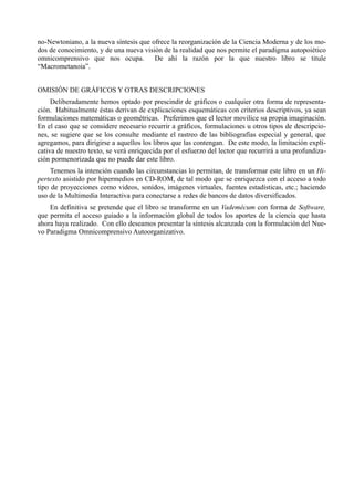 no-Newtoniano, a la nueva síntesis que ofrece la reorganización de la Ciencia Moderna y de los mo-
dos de conocimiento, y de una nueva visión de la realidad que nos permite el paradigma autopoiético
omnicomprensivo que nos ocupa. De ahí la razón por la que nuestro libro se titule
“Macrometanoia”.


OMISIÓN DE GRÁFICOS Y OTRAS DESCRIPCIONES
     Deliberadamente hemos optado por prescindir de gráficos o cualquier otra forma de representa-
ción. Habitualmente éstas derivan de explicaciones esquemáticas con criterios descriptivos, ya sean
formulaciones matemáticas o geométricas. Preferimos que el lector movilice su propia imaginación.
En el caso que se considere necesario recurrir a gráficos, formulaciones u otros tipos de descripcio-
nes, se sugiere que se los consulte mediante el rastreo de las bibliografías especial y general, que
agregamos, para dirigirse a aquellos los libros que las contengan. De este modo, la limitación expli-
cativa de nuestro texto, se verá enriquecida por el esfuerzo del lector que recurrirá a una profundiza-
ción pormenorizada que no puede dar este libro.
     Tenemos la intención cuando las circunstancias lo permitan, de transformar este libro en un Hi-
pertexto asistido por hipermedios en CD-ROM, de tal modo que se enriquezca con el acceso a todo
tipo de proyecciones como videos, sonidos, imágenes virtuales, fuentes estadísticas, etc.; haciendo
uso de la Multimedia Interactiva para conectarse a redes de bancos de datos diversificados.
    En definitiva se pretende que el libro se transforme en un Vademécum con forma de Software,
que permita el acceso guiado a la información global de todos los aportes de la ciencia que hasta
ahora haya realizado. Con ello deseamos presentar la síntesis alcanzada con la formulación del Nue-
vo Paradigma Omnicomprensivo Autoorganizativo.
 
