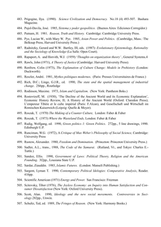 483. Prigogine, Ilya. (1990). Science Civilization and Democracy. No.18 (4) 493-507. Bashara
     Magazine.
484. Pujol-Davila, José. 1985, Sistema y poder geopolítico. (Buenos Aires: Ediciones Corregidor.)
485. Putnam, H. 1981. Reason, Truth and History. Cambridge: Cambridge University Press.
486. Pye, Lucian W., with Mary W. Pye. 1985, Asian Power and Politics. (Cambridge, Mass.: The
     Belknap Press, Harvard University Press.)
487. Radnitzky, Gerard and W.W. Bartley, III, eds. (1987): Evolutionary Epistemology, Rationality
     and the Sociology of Knowledge (La Salle: Open Court).
488. Rapaport, A. and Horvith, W.J. (1959) ‘Thoughts on organization theory’ , General Systems,4
489. Rawls, John (1971), A Theory of Justice (Cambridge: Harvard University Press).
490. Renfrew, Colin (1973), The Explanation of Culture Change: Models in Prehistory (London:
     Duckworth).
491. Reszler, André. 1981, Mythes politiques modernes. (Paris: Presses Universitaires de France.)
492. Rich, D.C.; Linge, G.J.R., cd. 1990, The state and the spatial management of industrial
     change. 2S6pp., Routledge
493. Rodinson, Maxime. 1973, Islam and Capitalism. (New York: Pantheon Boks.)
494. Rostovtzeff, M. (1930), ‘The Decline of the Ancient World and its Economic Explanation’,
     Economic History Review, II; A History of the Ancient World (Oxford: Claredon Press);
     L’empereur Tibére et le culte impérial (Paris: F.Alcan), and Gesellschaft und Wirtschaft im
     Romischen Kaiserreich (Leipzig: Quelle & Meyer).
495. Roszak, T. (1970) The Making of a Counter Culture, London: Faber & Faber
496. Roszak, T. (1973) Where the Wasteland Ends, London: Faber & Faber
497. Rudig, Wolfgang, ed. 1990, Green politics 1: Green Politics. 272pp., 5 line drawings, 1990.
     Edinburgh U.P.
498. Runciman, W.G. (1972), A Critique of Max Weber’s Philosophy of Social Science, Cambridge:
     University Press
499. Rustow, Alexander. 1980, Freedom and Domination. (Princeton: Princeton University Press.)
500. Sadler, A.L., trans., 1988, The Code of the Samurai. (Rutland, Vt., and Tokyo: Charles E.-
     Tuttle.)
501. Sandoz, Ellis. 1990, Government of Laws: Political Theory, Religion and the American
     Founding. 3l2pp., Lousiana State U.P.
502. Sardar, Ziauddin. 1985, Islamic Futures. (London: Manselí Publishing.)
503. Sargent, Lyman T. 1990, Contemporary Political Idelogies: Comparative Analysis, Reader.
     416pp.
504. Scientific American (1971) Energy and Power. San Francisco: Freeman
505. Scitovsky, Tibor (1976), The Joyless Economy: an Inquiry into Human Satisfaction and Con-
     sumer Dissatisfaction (New York: Oxford University Press).
506. Scott, Alan. 1990, Ideology and the new social movements.             Controversies in Soci-
     ology.282pp., Unwin.
507. Schultz, Ted, ed. 1989, The Fringes of Reason. (New York: Harmony Books.)
 