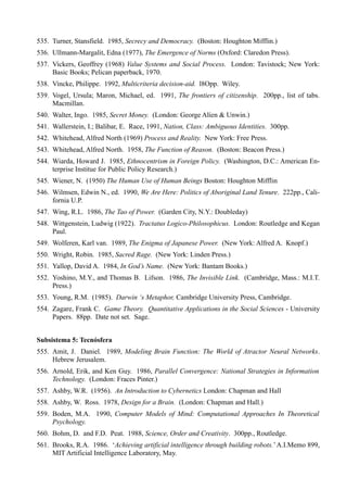 535. Turner, Stansfield. 1985, Secrecy and Democracy. (Boston: Houghton Mifflin.)
536. Ullmann-Margalit, Edna (1977), The Emergence of Norms (Oxford: Claredon Press).
537. Vickers, Geoffrey (1968) Value Systems and Social Process. London: Tavistock; New York:
     Basic Books; Pelican paperback, 1970.
538. Vincke, Philippe. 1992, Multicriteria decision-aid. l8Opp. Wiley.
539. Vogel, Ursula; Maron, Michael, ed. 1991, The frontiers of citizenship. 200pp., list of tabs.
     Macmillan.
540. Walter, Ingo. 1985, Secret Money. (London: George Alíen & Unwin.)
541. Wallerstein, I.; Balibar, E. Race, 1991, Nation, Class: Ambiguous Identities. 300pp.
542. Whitehead, Alfred North (1969) Process and Reality. New York: Free Press.
543. Whitehead, Alfred North. 1958, The Function of Reason. (Boston: Beacon Press.)
544. Wiarda, Howard J. 1985, Ethnocentrism in Foreign Policy. (Washington, D.C.: American En-
     terprise Institue for Public Policy Research.)
545. Wiener, N. (1950) The Human Use of Human Beings Boston: Houghton Mifflin
546. Wilmsen, Edwin N., ed. 1990, We Are Here: Politics of Aboriginal Land Tenure. 222pp., Cali-
     fornia U.P.
547. Wing, R.L. 1986, The Tao of Power. (Garden City, N.Y.: Doubleday)
548. Wittgenstein, Ludwig (1922). Tractatus Logico-Philosophicus. London: Routledge and Kegan
     Paul.
549. Wolferen, Karl van. 1989, The Enigma of Japanese Power. (New York: Alfred A. Knopf.)
550. Wright, Robin. 1985, Sacred Rage. (New York: Linden Press.)
551. Yallop, David A. 1984, In God’s Name. (New York: Bantam Books.)
552. Yoshino, M.Y., and Thomas B. Lifson. 1986, The Invisible Link. (Cambridge, Mass.: M.I.T.
     Press.)
553. Young, R.M. (1985). Darwin ‘s Metaphor, Cambridge University Press, Cambridge.
554. Zagare, Frank C. Game Theory. Quantitative Applications in the Social Sciences - University
     Papers. 88pp. Date not set. Sage.


Subsistema 5: Tecnósfera
555. Amit, J. Daniel. 1989, Modeling Brain Function: The World of Atractor Neural Networks.
     Hebrew Jerusalem.
556. Arnold, Erik, and Ken Guy. 1986, Parallel Convergence: National Strategies in Information
     Technology. (London: Fraces Pinter.)
557. Ashby, W.R. (1956). An Introduction to Cybernetics London: Chapman and Hall
558. Ashby, W. Ross. 1978, Design for a Brain. (London: Chapman and Hall.)
559. Boden, M.A. 1990, Computer Models of Mind: Computational Approaches In Theoretical
     Psychology.
560. Bohm, D. and F.D. Peat. 1988, Science, Order and Creativity. 300pp., Routledge.
561. Brooks, R.A. 1986. ‘Achieving artificial intelligence through building robots.’ A.I.Memo 899,
     MIT Artificial Intelligence Laboratory, May.
 