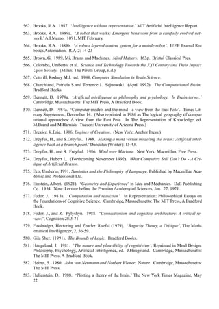 562. Brooks, R.A. 1987. ‘Intelligence without representation.’ MIT Artificial Intelligence Report.
563. Brooks, R.A. 1989a. ‘A robot that walks: Emergent behaviors from a carefully evolved net-
     work.’ A.I.Memo. 1091, MIT February.
564. Brooks, R.A. 1989b. ‘A robust layered control system for a mobile robot’. IEEE Journal Ro-
     botics Automation. R.A-2: 14-23
565. Brown, G. 1989, Mi, Brains and Machines. Mind Matters. 163p. Bristol Classical Pres.
566. Colombo, Umberto, et al. Science and Technology Towards the XXI Century and Their Impact
     Upon Society. (Milan: The Pirelli Group, n.d.)
567. Coterill, Rodney M.J. ed. 1988, Computer Simulation in Brain Science.
568. Churchland, Patricia S and Terrence J. Sejnowski. (April 1992). The Computational Brain.
     Bradford Books
569. Dennett, D. 1978a. ‘Artificial intelligence as philosophy and psychology. In Brainstorms.’
     Cambridge, Massachusetts: The MIT Press, A Bradford Book.
570. Dennett, D. 1984a. ‘Computer models and the mind - a view from the East Pole’. Times Lit-
     erary Supplement, December 14. (Also reprinted in 1986 as The logical geography of compu-
     tational approaches: A view from the East Pole. In The Representation of Knowledge, ed.
     M.Brand and M.Harnish. Tucson: University of Arizona Press.)
571. Drexíer, K.Eric. 1986, Engines of Creation. (New York: Anchor Press.)
572. Dreyfus, H., and S.Dreyfus. 1988. Making a mind versus modeling the brain: Artificial intel-
     ligence back at a branch point.’ Daedulus (Winter): 15-43.
573. Dreyfus, H., and S. Freyfud. 1986. Mind over Machine. New York: Macmillan, Free Press.
574. Dreyfus, Hubert L. (Forthcoming November 1992). What Computers Still Can’t Do - A Cri-
     tique of Artificial Reason.
575. Eco, Umberto, 1991, Semiotics and the Philosophy of Language, Published by Macmillan Aca-
     demic and Professional Ltd.
576. Einstein, Albert. (1921). ‘Geometry and Experience’ in Idea and Mechanics. Dell Publishing
     Co., 1954. Note: Lecture before the Prussian Academy of Sciences, Jan. 27, 1921.
577. Fodor, J. 198 la. ‘Computation and reduction’. In Representation: Philosophical Essays on
     the Foundations of Cognitive Science. Cambridge, Massachusetts: The MIT Press, A Bradford
     Book.
578. Fodor, J., and Z. Pylyshyn. 1988. ‘Connectionism and cognitive architecture: A critical re-
     view.’, Cognition 28:3-71.
579. Fussbudget, Hectoring and Znarler, Rueful (1979). ‘Sagacity Theory, a Critique’, TIte Math-
     ematical Intelligencer, 2, 56-59.
580. Gila Sher. (1991). The Bounds of Logic. Bradford Books.
581. Haugeland, J. 1981. ‘The nature and plausibility of cognitivism’, Reprinted in Mmd Design:
     Philosophy, Psychology, Artificial Intelligence, ed. J.Haugeland. Cambridge, Massachusetts:
     The MIT Press, A Bradford Book.
582. Heims, 5. 1980. John von Neumann and Norbert Wiener. Nature. Cambridge, Massachusetts:
     The MIT Press.
583. Hellerstein, D. 1988. ‘Plotting a theory of the brain.’ The New York Times Magazine, May
     22.
 