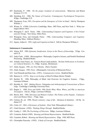 607. Smolensky, P. 1988. On the proper treatment of connectionism. Behaviour and Bramn
     Scíences 11:1-74.
608. Sternberg, R.J. 1988, The Nature of Creativity: Contemporary Psychological Perspectives.
     454pp. Cambridge, U.P.
609. Thompson, Evan, 1991, Perception and the Emergence of Color in Gaia2. Edit by Thompson
     William, 1.
610. Wiener, N. (1948) Cybernetícs Cambridge, Mass.: MIT Press, and New York: J. Wiley (en-
     larged edition 1961)
611. Winograd, T. and F. Flores. 1986. Understanding Computers and Cognition: A New Found-
     ation for Design. New Jersey: Ablex Press.
612. Winograd, Terry, and Fernando Flores.      1986, Understanding Computers and Cognition.
     (Reading, Mass.: Addison-Wesley.)
613. Zajonc, Arthur G. 1991, Light and Cognition in Gaia 2. Edit by Thompson William, I.


Subsistema 6: Comunicación
614. Alston, W.P. 1989, Epistemic Justification: Essays in the Theory of Knowledge. 253pp. Cor-
     nell U.P.
615. Andy Clark. (1989). Microcognition - Philosophy, Cognitive Science, and Parallel Distributed
     Processing. Bradford Books.
616. Arlandi, Gian France, ed. Feruccio Rossi-Landi probatio. Bochum Publications in Evolution-
     ary Cultural Semiotics, 15., 150pp. In prerp., Brockmeyer.
617. Attali, Jacques. 1981, Les Trois Mondes. (Paris: Fayard.)
618. Attali, Jacques. 1985, Noise. (Minneapolis: University of Minnesota Press.)
619. Axel Honneth and Hans Joas. (1991). Communicative Action. Bradford Books.
620. Bateson, G. (1973). Steps to an Ecology of Mind St Albans (Herts): Paladin
621. Bechtel, W. 1988, Philosophy of Mind: And Overview for Cognitive Science.             176pp.,
     Lawrance Erlhaum.
622. Berofski, R. 1987. Making History: Pukapukan and Anthropological Constructions of Know-
     ledge. Cambridge: Cambridge University Press.
623. Bogart, L. 1989, Press and Public: Who Reads What, When, Where, and Why in American
     Newspapers. 2nd ed., 392pp., Lawrence Erlbaum.
624. Brown, M.E. 1989, Television and Women’s Culture: The Politics of the Popular. Communic-
     ation and Human Values. 272pp., Sage.
625. Carlson, M., ed. 1990, Theatre semiotics: sings of life. Advances in Semiotics. 144 Pp. In-
     diama U.P.
626. Cirlot, J.E. 1962, A Dictionary of Symbols. (New York: Philosophical Library.)
627. Clark Glymour. (1992). Thinking Things Through. Bradford Books.
628. Condry, J. 1989, The Psychology of Television. 500pp., Lawrence Erlbaum.
629. Cummins, Robert (1989). Meaning and Mental Representation. Bradford Books.
630. Cummins, Robert. Meaning and Mental Representation. ll3pp. 1989, MIT Press.
631. Christopher Peacocke. (1992). A Study of Concepts. Bradford Books.
 