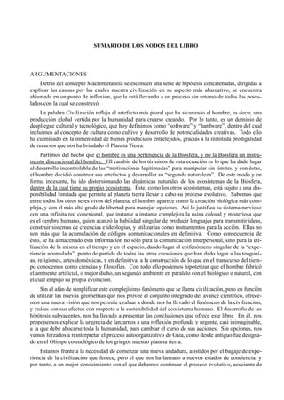 SUMARIO DE LOS NODOS DEL LIBRO



ARGUMENTACIONES
    Detrás del concepto Macrometanoia se esconden una serie de hipótesis concatenadas, dirigidas a
explicar las causas por las cuales nuestra civilización en su aspecto más abarcativo, se encuentra
abismada en un punto de inflexión, que la está llevando a un proceso sin retomo de todos los postu-
lados con la cual se construyó.
    La palabra Civilización refleja el artefacto más plural que ha alcanzado el hombre, es decir, una
producción global vertida por la humanidad para crearse creando. Por lo tanto, es un dominio de
despliegue cultural y tecnológico, que hoy definimos como “software” y “hardware”, dentro del cual
incluimos al concepto de cultura como cultivo y desarrollo de potencialidades creativas. Todo ello
ha culminado en la inmensidad de bienes producidos entretejidos, gracias a la ilimitada prodigalidad
de recursos que nos ha brindado el Planeta Tierra.
     Partimos del hecho que el hombre es una pertenencia de la Biósfera, y no la Biósfera un instru-
mento discrecional del hombre. Ell cambio de los términos de esta ecuación es lo que ha dado lugar
al desarrollo incontrolable de las “motivaciones legitimadas” para manipular sin límites, y con éstas,
el hombre decidió construir sus artefactos y desarrollar su “segunda naturaleza”. De este modo y en
forma incesante, ha ido distorsionando las dinámicas naturales de los ecosistemas de la Biósfera,
dentro de la cual tiene su propio ecosistema. Éste, como los otros ecosistemas, está sujeto a una dis-
ponibilidad limitada que permite al planeta tierra llevar a cabo su proceso evolutivo. Sabemos que
entre todos los otros seres vivos del planeta, el hombre aparece como la creación biológica más com-
pleja, y con el más alto grado de libertad para manejar opciones. Así lo justifica su sistema nervioso
con una infinita red conexional, que instante a instante complejiza la usina colosal y misteriosa que
es el cerebro humano, quien acanzó la habilidad singular de producir lenguajes para transmitir ideas,
construir sistemas de creencias e ideologías, y utilizarlas como instrumentos para la acción. Ellas no
son más que la acumulación de códigos comunicacionales en definitiva. Como consecuencia de
ésto, se ha almacenado esta información no sólo para la comunicación interpersonal, sino para la uti-
lización de la misma en el tiempo y en el espacio, dando lugar al epifenómeno singular de la “expe-
riencia acumulada”, punto de partida de todas las otras creaciones que han dado lugar a las teogoní-
as, religiones, artes domésticas, y en definitiva, a la construcción de lo que en el transcurso del tiem-
po conocemos como ciencias y filosofías. Con todo ello podemos hipotetizar que el hombre fabricó
el ambiente artificial, o mejor dicho, un segundo ambiente en paralelo con el biológico o natural, con
el cual empujó su propia evolución.
     Sin el afán de simplificar este complejísimo fenómeno que se llama civilización, pero en función
de utilizar las nuevas geometrías que nos provee el conjunto integrado del avance científico, ofrece-
mos una nueva visión que nos permite evaluar a dónde nos ha llevado el fenómeno de la civilización,
y cuáles son sus efectos con respecto a la sostenibilidad del ecosistema humano. El desarrollo de las
hipótesis subyacentes, nos ha llevado a presentar las conclusiones que ofrece este libro. En él, nos
proponemos explicar la urgencia de lanzarnos a una reflexión profunda y urgente, casi inimaginable,
a la que debe abocarse toda la humanidad, para cambiar el curso de sus acciones. Sin opciones, nos
vemos forzados a reinterpretar el proceso autoorganizativo de Gaia, como desde antiguo fue designa-
do en el Olimpo cosmológico de los griegos nuestro planeta tierra.
    Estamos frente a la necesidad de comenzar una nueva andadura, asistidos por el bagaje de expe-
riencia de la civilización que fenece, pero el que nos ha lanzado a nuevos estados de conciencia, y
por tanto, a un mejor conocimiento con el que debemos continuar el proceso evolutivo, acuciante de
 