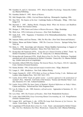 700. Guenther, H., and L.S. Kawamura. 1975. Mind in Buddhist Psychology. Emeryville, Califor-
     nia: Dharma Publishing.
701. Guenther, Herbert V. 1992. Matrix of Mystery.
702. Hall, Douglas John. (1986). God and Human Suffering. Minneapolis: Augsburg, 1986.
703. Hart, W.D. The Engines of the Soul. Cambridge Studies in Philosophy. l9Opp. 1988, Cam-
     bridge U.P.
704. Hayward, J. 1987. Shifting Worlds, Changing Minds: Where the Sciences and Buddhism
     Meet. Boston: New Science Library.
705. Horigan, 5. 1989, Nature and Culture in Western Discourses. l20pp., Routledge.
706. Illich, Ivan. 1970, Celebration of Awareness. (New York: Doubleday.)
707. Inada, K.K. 1970. Nagarjuna: A Translation of his Mulamadhyamikakarikas. Tokyo: Hok-
     usiedo Press.
708. Isaacson, Walter, and Evan Thomas. 1986, The Wise Men. (New York: Simon and Schuster.)
709. Kafatos, Menas and Robert Nadeau. 1990 The Conscious Universe. Springer-Verlag New
     York, Inc.
710. Klein, A. 1986. Knowledge and Liberation: Tibetan Buddhist Epistemology in Support of
     Transformative Religious Experience. Ithaca, New York: Snow Lion.
711. kLong-chen rab-’byams-pa (1975). ‘Long-chen pa’s Natural Freedom of Mind’, Transl. by
     Herbert V.Guenther, Crystal Mirror, Vol. IV. Emeryville, CA: Dharma Publishing.
712. kLong-chen rab-’byams-pa (1976). Kindly Bent to Ease Us, Part Two: Meditation, Translated,
     annotated and with an introduction by Herbert V.Guenther. Emeryville, CA: Dharma Publish-
     ing. (Author name given as Longchenpa)
713. Korzybski, Alfred (1949) Time-binding: The General Theory, Two Papers, 1924-26. Lakeville,
     Conn.: Institute of General Semantics.
714. Kumar, Krishan. 1991, Utopia and anti-utopia in modern times. Sl2pp., Blackwell.
715. Langer, E. 1989. Mindfulness. New York: Addison Wesley.
716. Langer, Suzanne K. (1967, 1972) Mind, an Essay on Human Feeling, 2 vols. Baltimore and
     London: Johns Hopkins Press. Vol.I 1967; Vol.2: 1972.
717. Laszlo, Ervin (1974) “Goals for global society - a positive approach to the predicament of
     mankind”, Proc. Third Intl. Conf Unity of the Sciences, “Science and Absolute Values”, Lon-
     don; Tarrytown, N.Y.: Intl. Cultural Foundation.
718. Laszlo, Ervin (1978) The Inner Limits of Mankind: Heretical Reflections on Today’s Values,
     Culture and Politics. Oxford and New York: Pergamon Press.
719. Lee, B.; Urban, G., eds. 1989, Semiotics, self and society. Approaches to Semiotics, 84. 311
     PP., de Gruyter.
720. Levi, Peter. 1987, The Frontiers of Paradise. (New York: Weidenfeld & Nicolson.)
721. Locke, John (1690/1924), Essay Converning Human Unverstanding, ed. A.S. PringlePattison
     (Oxford: Claredon Press).
722. Longair, M.S. and Einasto, J., eds. (1978) The Large Scale Structure of ¡he Universe. Int.
     Astron. Union Symp. No. 79. Boston: Reidel.
723. Longchenpa (1976) Kindly Bent to Ease Us, 3 vols. Transl. and annotated by Herbert V.Guen-
     ther. Part Two: Meditation, Part Three: Wonderment. Emeryville, Calif.: Dharma Publishing.
 