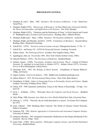 BIBLIOGRAFÍA GENERAL



1. Abraham, R, and C. Shaw. 1985. Dynamics: The Geometry of Behavior. 3 vols. Santa-Cruz:
   Aerial Press.
2. Abraham, Ralph (1976). ‘Macroscopy of Resonance,’ in Peter Hilton (ed.), Síructural Síability,
   the Theory of Catastrophes, and Applications in the Sciences. New York: Springer.
3. Abraham, Ralph (1976). ‘Vibrations and the Realization of Form,’ in Erich Jantsch and Conrad
   H. Waddington (eds.), Evolution and Consciousness. Reading, Mass.: Addison-Wesley.
4. Abraham, Ralph and C. Sbaw. (1984). Dynamics: The Geometry of Behavior. Aerial Press.
5. Abraham, Ralph, and Marsden, Jerrold E. (1978). Foundations of Mechanics. Second Edition.
   Reading, Mass.: Benjamin/Cummings.
6. Ackoff, R.L. (1971). ‘Toward a system of systems concepts’ Management Scence, 17, No. 11
7. Ackoff, R.L. and Emery, F.E. (1972) On Purposeful Systems, Londong: Tavistock
8. Adams, James. The Financing of Terror. (London: New English Library, 1986.)
9. Aganbegyan, Abel, ed. Perestroika 1989. (New York: Charles Scibner’s Sons, 1988.)
10. Albrecht Wellmer. (1991). The Persistence of Modernity. Bradford Books.
11. Alchian, Armen. (1950), ‘Uncertainty, Evolution and Economic Theory’, Journal of Political
    Economy 58, reprinted in revised form in Alehian (1977). Alchain Armen (1977), Economic
    Forces al Work (Indianapolis: Liberty Press).
12. Alexander, R.D. 1987, The Biology of Moral Systems. Foundations of Human Behavior.
    328pp., de Gruyter.
13. Algore, Senator. Earth in the Balance. 1992. Biddles Ltd, Guildford and Kings Lynn.
14. Aliber, Robert Z. 1973, The International Money Game. (New York: Basic Books.)
15. Alisjahbana, S.Takdir. Values As Integrating Forces in Personality, Society and Culture. (Kuala
    Lumpur: University of Malaya Press, 1966.)
16. Alston, W.P. 1989, Epistemic Justification: Essays in the Theory of Knowledge. 2513pp. Cor-
    nelí U.P.
17. Alvin 1. Goldman. (1991). Philosophy Meets the Cognitive and Social Sciences. Bradford
    Books.
18. Allot, Philip, 1990, Eunomia, New Order for a New World, Oxford New York, University Press.
19. Alloway, L. (1972). “Network: the art world described as a system” Art Forum XI (1) Septem-
    ber 1972.
20. Amit, J.Daniel. 1989, Modeling Brain Function: The World of Attractor Neural Networks,
    Hebrew Jerusalem.
21. Andersen, P.B. 1991, Semiotic Approaches to Construction and Assessment Computer Systems.
    University of Aarhus.
22. Anderson, Benedict. 1991, Imagined Communities: Reflections on the Origin and Spread of Na-
    tionalism. Rey ed., l92pp. Verso.
23. Andy Clark. (1989). Microcognition - Philosophy, Cognitive Science, and Parallel Distributed
    Processing. Bradford Books.
 