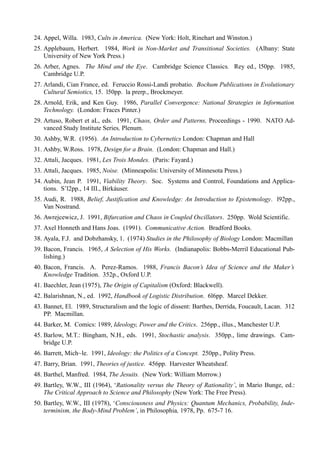 24. Appel, Willa. 1983, Cults in America. (New York: Holt, Rinehart and Winston.)
25. Applebaum, Herbert. 1984, Work in Non-Market and Transitional Societies. (Albany: State
    University of New York Press.)
26. Arber, Agnes. The Mind and the Eye. Cambridge Science Classics. Rey ed., l50pp. 1985,
    Cambridge U.P.
27. Arlandi, Cian France, ed. Feruccio Rossi-Landi probatio. Bochum Publications in Evolutionary
    Cultural Semiotics, 15. l50pp. la prerp., Brockmeyer.
28. Arnold, Erik, and Ken Guy. 1986, Parallel Convergence: National Strategies in Information
    Technology. (London: Fraces Pinter.)
29. Artuso, Robert et aL, eds. 1991, Chaos, Order and Patterns, Proceedings - 1990. NATO Ad-
    vanced Study Institute Series, Plenum.
30. Ashby, W.R. (1956). An Introduction to Cybernetics London: Chapman and Hall
31. Ashby, W.Ross. 1978, Design for a Brain. (London: Chapman and Hall.)
32. Attali, Jacques. 1981, Les Trois Mondes. (Paris: Fayard.)
33. Attali, Jacques. 1985, Noise. (Minneapolis: University of Minnesota Press.)
34. Aubin, Jean P. 1991, Viability Theory. Soc. Systems and Control, Foundations and Applica-
    tions. S’l2pp., 14 III., Birkáuser.
35. Audi, R. 1988, Belief, Justification and Knowledge: An Introduction to Epistemology. l92pp.,
    Van Nostrand.
36. Awrejcewicz, J. 1991, Bifurcation and Chaos in Coupled Oscillators. 250pp. Wold Scientific.
37. Axel Honneth and Hans Joas. (1991). Communicative Action. Bradford Books.
38. Ayala, F.J. and Dobzhansky, 1. (1974) Studies in the Philosophy of Biology London: Macmillan
39. Bacon, Francis. 1965, A Selection of His Works. (Indianapolis: Bobbs-Merril Educational Pub-
    lishing.)
40. Bacon, Francis. A. Perez-Ramos. 1988, Francis Bacon’s Idea of Science and the Maker’s
    Knowledge Tradition. 352p., Oxford U.P.
41. Baechler, Jean (1975), The Origin of Capitalism (Oxford: Blackwell).
42. Balarishnan, N., ed. 1992, Handbook of Logistic Distribution. 6l6pp. Marcel Dekker.
43. Bannet, El. 1989, Structuralism and the logic of dissent: Barthes, Derrida, Foucault, Lacan. 312
    PP. Macmillan.
44. Barker, M. Comics: 1989, Ideology, Power and the Critics. 256pp., illus., Manchester U.P.
45. Barlow, M.T.: Bingham, N.H., eds. 1991, Stochastic analysis. 350pp., lime drawings. Cam-
    bridge U.P.
46. Barrett, Mich~le. 1991, Ideology: the Politics of a Concept. 250pp., Polity Press.
47. Barry, Brian. 1991, Theories of justice. 456pp. Harvester Wheatsheaf.
48. Barthel, Manfred. 1984, The Jesuits. (New York: William Morrow.)
49. Bartley, W.W., III (1964), ‘Rationality versus the Theory of Rationality’, in Mario Bunge, ed.:
    The Critical Approach to Science and Philosophy (New York: The Free Press).
50. Bartley, W.W., III (1978), ‘Consciousness and Physics: Quantum Mechanics, Probability, Inde-
    terminism, the Body-Mind Problem’, in Philosophia, 1978, Pp. 675-7 16.
 