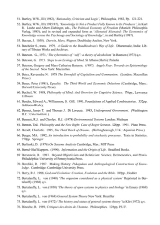 51. Bartley, W.W., III (1982), ‘Rationality, Criticism and Logic’, Philosophia, 1982, Pp. 121-221.
52. Bartley, W.W., III (1985/87), ‘Knowledge Is Not a Product Fully Known to Its Producer’, in Kurt
    R. Leube and Albert Ziabinger, eds., The Political Economy of Freedom (Munich: Philosophia
    Verlag, 1985); and in revised and expanded form as ‘Alienated Alienated: The Economics of
    Knowledge versus the Psychoogy and Sociology of Knowledge’, in and Bartley (1987).
53. Barzun, J. 1058). Darwin, Marx, Wagner, Doubleday Anchor, New York.
54. Batchelor S., trans. 1979. A Guide to the Boadhisahvas’s Way of Life. Dharamsale, India: Lib-
    rary of Tibetan Works and Archives.
55. Bateson. G., 1971, ‘The cybernetics of “self’: a theory of alcoholism’ in Bateson (1973) q.v.
56. Bateson, G. 1973. Steps to an Ecology of Mind, St Albans (Herts): Paladin
57. Bateson, Gregory and Mary Catherine Bateson. (1987). Angels Fear: Towards an Epistemology
    of the Sacred. New York: Macmillan.
58. Batra, Raveendra N. 1978 The Downfall of Capitalism and Communism. (London: Macmillan
    Press.)
59. Bauer, Peter (1981), Equality. The Third World and Economic Delusions (Cambridge, Mass.:
    Harvard University Press).
60. Bechtel, W. 1988, Philosophy of Mind: And Overview for Cognitive Science. l76pp., Lawrance
    Erlbaum.
61. Bender, Edward A.; Williamson, S. Gill. 1991, Foundations of Applied Combinatories. 352pp.
    Addison-Wesley.
62. Bennet, James T. and Thomas J. Di Lorenze. 1983, Underground Government. (Washington
    D.C.: Cato Institute.)
63. Bennett, R.J. and Chorley. R.J. (1978) Environmental Systems London: Methuen
64. Benton, Ted. Philosophy and the New Right: Case of Roger Scruton. l28pp. 1991. Pluto Press.
65. Beradt, Charlotte. 1985, The Third Reich of Dreams. (Wellingborough, U.K.: Aquarian Press.)
66. Berger, MA. 1992, An introduction to probability and stochastic processes. Texts in Statistics.
    250pp. Springer.
67. Berlinski, D. (1976) On Systems Analysis Cambridge, Mas.: MIT Press
68. Bernd-Olaf Kuppers. (1990). Information and the Origin of Life. Bradford Books.
69 Bersnstein, R. 1983. Beyond Objectivism and Relativism: Science, Hermeneutics, and Praxis.
   Philadelphia: University of Pennsylvania Press.
70. Berofski, R. 1987. Making History: Pukapukan and Anthropological Constructions of Know-
    ledge. Cambridge: Cambridge University Press.
71. Berry, R.J. 1988, God and Evolution: Creation, Evolution and the Bible. l89pp., Hodder
72. Bertalanffy, L. von (1940) ‘The organism considered as a physical system’ Reprinted in Ber-
    talanffy (1968) q.v.
73. Bertalanffy, L. von (1950) ‘The theory of open systems in physics and biology’ in Emery (1969)
    q.v.
74. Bertalanffy, L. von (1968) General System Theory New York: Braziller
75. Bertalanffy, L. von (1972) ‘The history and status of general systems theory’ la Klir (1972) q.v.
76. Binoche, B. 1989, Critiques des droits de l’homme. Philosophies. 128pp, P.U.F.
 